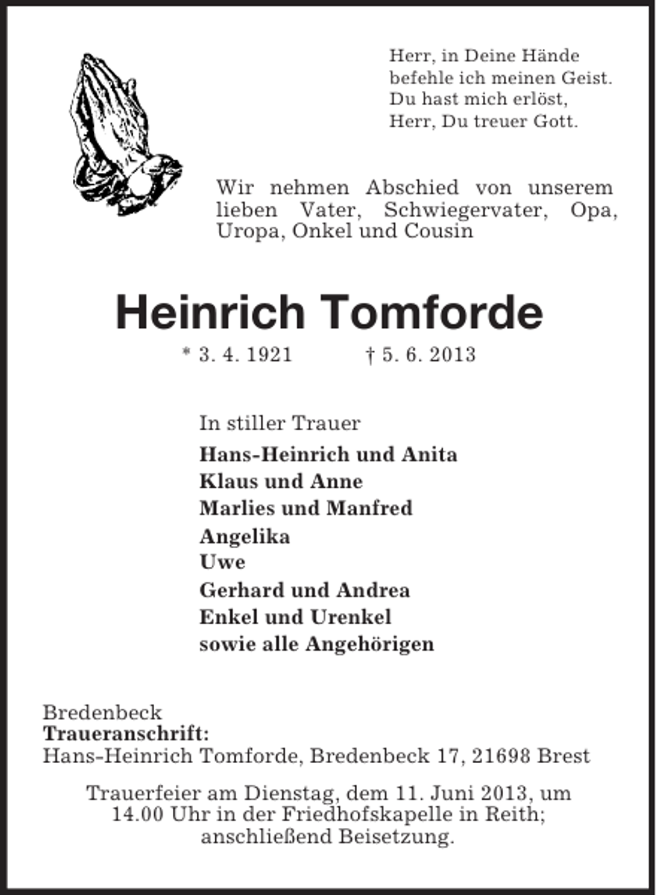 <p>Herr, in Deine Hände<br />befehle ich meinen Geist.<br />Du hast mich erlöst,<br />Herr, Du treuer Gott.<br />Wir nehmen Abschied von unserem lieben Vater, Schwiegervater, Opa, Uropa, Onkel und Cousin<br />Heinrich Tomforde<br />* 3. 4. 1921 † 5. 6. 2013<br />In stiller Trauer<br />Hans-Heinrich und Anita<br />Klaus und Anne<br />Marlies und Manfred<br />Angelika<br />Uwe<br />Gerhard und Andrea<br />Enkel und Urenkel<br />sowie alle Angehörigen<br />Bredenbeck<br />Traueranschrift:<br />Hans-Heinrich Tomforde, Bredenbeck 17, 21698 Brest<br />Trauerfeier am Dienstag, dem 11. Juni 2013, um<br />14.00 Uhr in der Friedhofskapelle in Reith;<br />anschließend Beisetzung.</p>