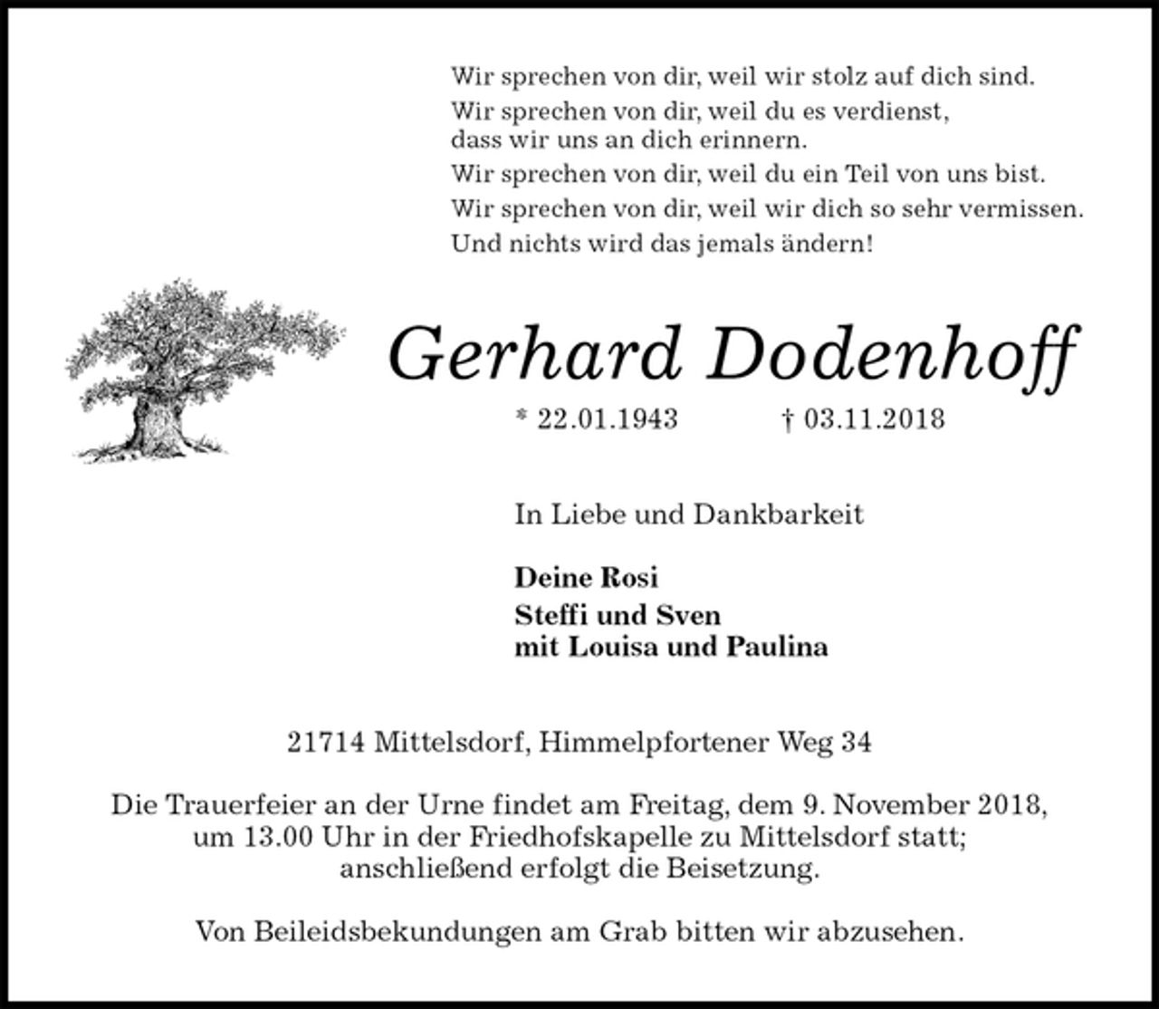 <p>Wir sprechen von dir, weil wir stolz auf dich sind.<br />Wir sprechen von dir, weil du es verdienst,<br />dass wir uns an dich erinnern.<br />Wir sprechen von dir, weil du ein Teil von uns bist.<br />Wir sprechen von dir, weil wir dich so sehr vermissen.<br />Und nichts wird das jemals ändern!<br />Gerhard Dodenhoff<br />* 22.01.1943 † 03.11.2018<br />In Liebe und Dankbarkeit</p><p>Deine Rosi<br />Steffi und Sven<br />mit Louisa und Paulina<br />21714 Mittelsdorf, Himmelpfortener Weg 34</p><p>Die Trauerfeier an der Urne findet am Freitag, dem 9. November 2018,<br />um 13.00 Uhr in der Friedhofskapelle zu Mittelsdorf statt;<br />anschließend erfolgt die Beisetzung.</p><p>Von Beileidsbekundungen am Grab bitten wir abzusehen.</p>