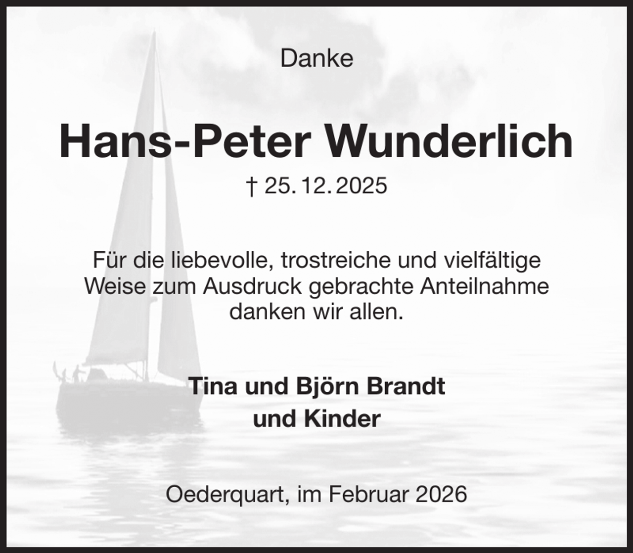 <p>Danke<br />Hans-Peter Wunderlich<br />† 25. 12. 2025<br />Für die liebevolle, trostreiche und vielfältige<br />Weise zum Ausdruck gebrachte Anteilnahme<br />danken wir allen.<br />Tina und Björn Brandt<br />und Kinder<br />Oederquart, im Februar 2026</p>