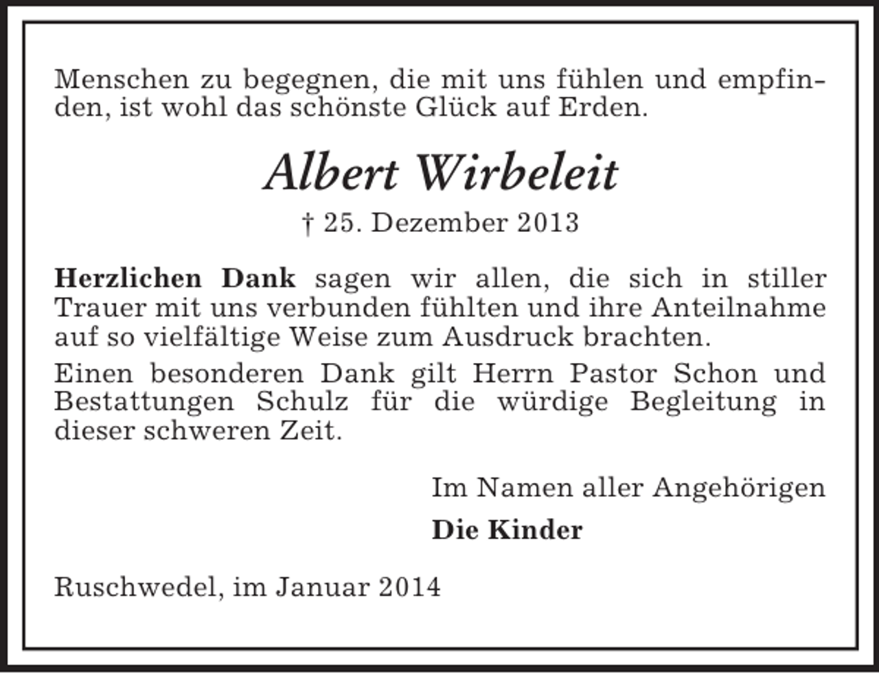 <p>Menschen zu begegnen, die mit uns fühlen und empfinden, ist wohl das schönste Glück auf Erden.<br />Albert Wirbeleit<br />† 25. Dezember 2013<br />Herzlichen Dank sagen wir allen, die sich in stiller<br />Trauer mit uns verbunden fühlten und ihre Anteilnahme auf so vielfältige Weise zum Ausdruck brachten.<br />Einen besonderen Dank gilt Herrn Pastor Schon und Bestattungen Schulz für die würdige Begleitung in<br />dieser schweren Zeit.<br />Im Namen aller Angehörigen<br />Die Kinder<br />Ruschwedel, im Januar 2014</p>