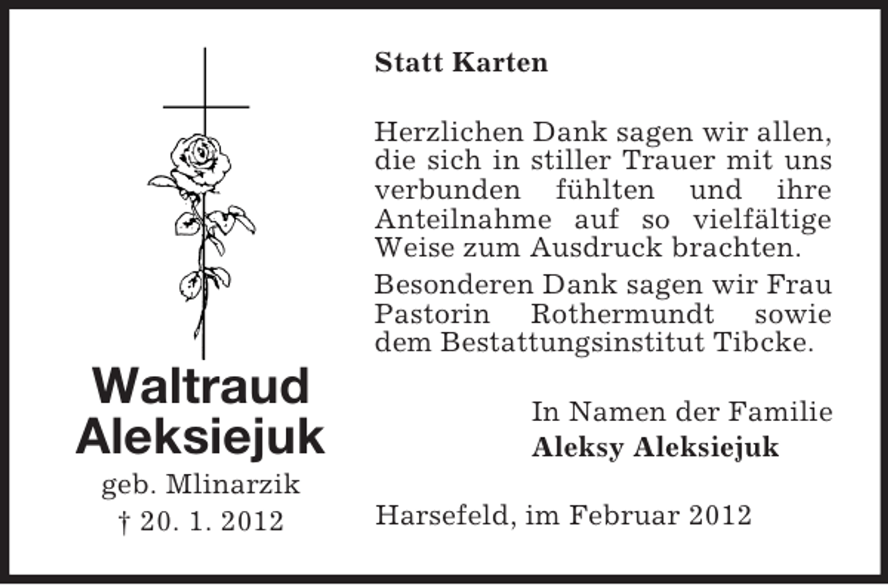 <p>Statt Karten<br />Herzlichen Dank sagen wir allen,<br />die sich in stiller Trauer mit uns<br />verbunden fühlten und ihre<br />Anteilnahme auf so vielfältige<br />Weise zum Ausdruck brachten.<br />Besonderen Dank sagen wir Frau<br />Pastorin Rothermundt sowie<br />dem Bestattungsinstitut Tibcke.</p><p>Waltraud<br />Aleksiejuk<br />geb. Mlinarzik<br />† 20. 1. 2012</p><p>In Namen der Familie<br />Aleksy Aleksiejuk<br />Harsefeld, im Februar 2012</p>