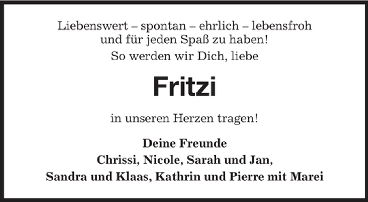 <p>Liebenswert – spontan – ehrlich – lebensfroh und für jeden Spaß zu haben! So werden wir Dich, liebe</p><p>Fritzi<br />in unseren Herzen tragen! Deine Freunde Chrissi, Nicole, Sarah und Jan, Sandra und Klaas, Kathrin und Pierre mit Marei</p>