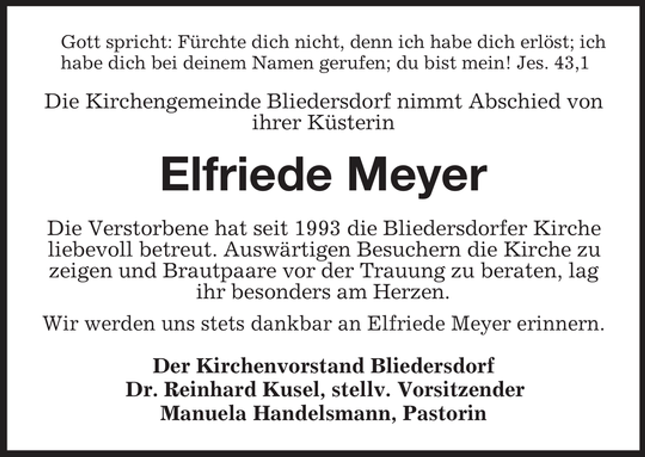 <p>Gott spricht: Fürchte dich nicht, denn ich habe dich erlöst; ich habe dich bei deinem Namen gerufen; du bist mein! Jes. 43,1</p><p>Die Kirchengemeinde Bliedersdorf nimmt Abschied von ihrer Küsterin</p><p>Elfriede Meyer<br />Die Verstorbene hat seit 1993 die Bliedersdorfer Kirche liebevoll betreut. Auswärtigen Besuchern die Kirche zu zeigen und Brautpaare vor der Trauung zu beraten, lag ihr besonders am Herzen. Wir werden uns stets dankbar an Elfriede Meyer erinnern. Der Kirchenvorstand Bliedersdorf Dr. Reinhard Kusel, stellv. Vorsitzender Manuela Handelsmann, Pastorin</p>