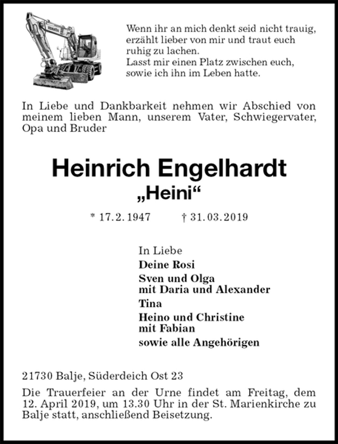 <p>Wenn ihr an mich denkt seid nicht trauig,<br />erzählt lieber von mir und traut euch<br />ruhig zu lachen.<br />Lasst mir einen Platz zwischen euch,<br />sowie ich ihn im Leben hatte.<br />In Liebe und Dankbarkeit nehmen wir Abschied von meinem lieben Mann, unserem Vater, Schwiegervater, Opa und Bruder<br />Heinrich Engelhardt<br />„Heini“<br />* 17. 2. 1947 † 31. 03. 2019<br />In Liebe<br />Deine Rosi<br />Sven und Olga<br />mit Daria und Alexander<br />Tina<br />Heino und Christine<br />mit Fabian<br />sowie alle Angehörigen<br />21730 Balje, Süderdeich Ost 23<br />Die Trauerfeier an der Urne findet am Freitag, dem<br />12. April 2019, um 13.30 Uhr in der St. Marienkirche zu Balje statt, anschließend Beisetzung.</p>