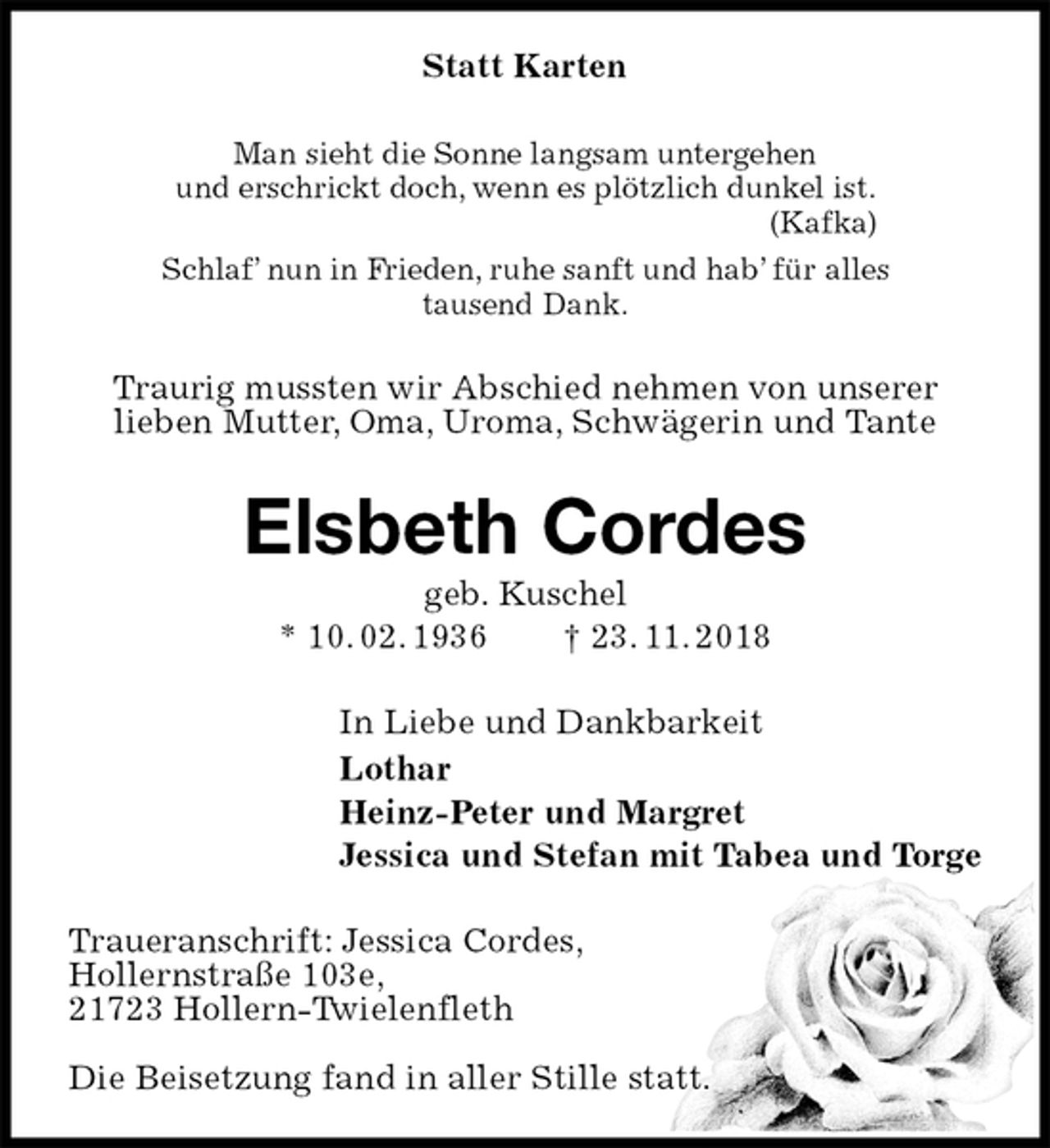 <p>Statt Karten<br />Man sieht die Sonne langsam untergehen<br />und erschrickt doch, wenn es plötzlich dunkel ist.<br />(Kafka)<br />Schlaf’ nun in Frieden, ruhe sanft und hab’ für alles<br />tausend Dank.<br />Traurig mussten wir Abschied nehmen von unserer<br />lieben Mutter, Oma, Uroma, Schwägerin und Tante<br />Elsbeth Cordes<br />geb. Kuschel<br />* 10. 02. 1936 † 23. 11. 2018<br />In Liebe und Dankbarkeit<br />Lothar<br />Heinz-Peter und Margret<br />Jessica und Stefan mit Tabea und Torge<br />Traueranschrift: Jessica Cordes,<br />Hollernstraße 103e,<br />21723 Hollern-Twielenfleth</p>
<p>Die Beisetzung fand in aller Stille statt.</p>