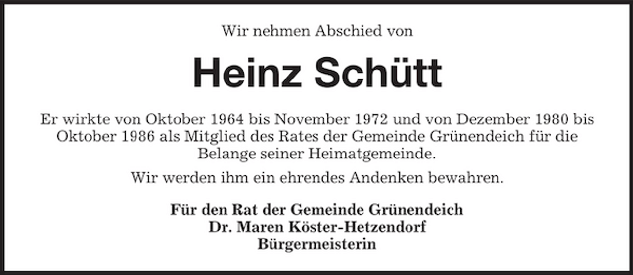 <p>Wir nehmen Abschied von</p><p>Heinz Schütt<br />Er wirkte von Oktober 1964 bis November 1972 und von Dezember 1980 bis Oktober 1986 als Mitglied des Rates der Gemeinde Grünendeich für die Belange seiner Heimatgemeinde. Wir werden ihm ein ehrendes Andenken bewahren. Für den Rat der Gemeinde Grünendeich Dr. Maren Köster-Hetzendorf Bürgermeisterin</p>