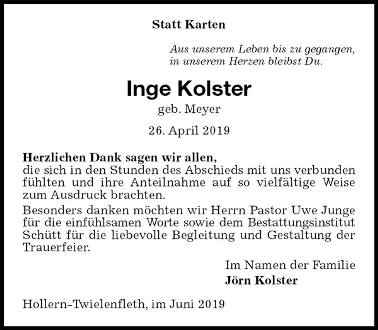 <p>Statt Karten<br />Aus unserem Leben bis zu gegangen,<br />in unserem Herzen bleibst Du.<br />Inge Kolster<br />geb. Meyer<br />26. April 2019<br />Herzlichen Dank sagen wir allen,<br />die sich in den Stunden des Abschieds mit uns verbunden<br />fühlten und ihre Anteilnahme auf so vielfältige Weise zum Ausdruck brachten.<br />Besonders danken möchten wir Herrn Pastor Uwe Junge für die einfühlsamen Worte sowie dem Bestattungsinstitut<br />Schütt für die liebevolle Begleitung und Gestaltung der Trauerfeier.<br />Im Namen der Familie<br />Jörn Kolster<br />Hollern-Twielenfleth, im Juni 2019</p>
