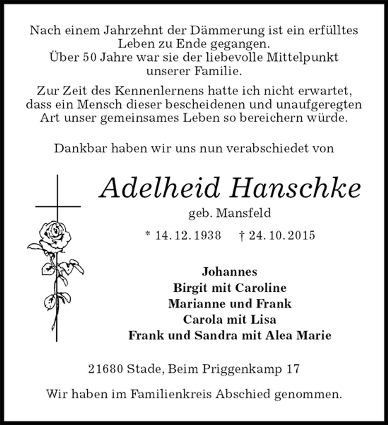 <p>Nach einem Jahrzehnt der Dämmerung ist ein erfülltes Leben zu Ende gegangen.<br />Über 50 Jahre war sie der liebevolle Mittelpunkt<br />unserer Familie.<br />Zur Zeit des Kennenlernens hatte ich nicht erwartet, dass ein Mensch dieser bescheidenen und unaufgeregten Art unser gemeinsames Leben so bereichern würde.</p>
<p>Dankbar haben wir uns nun verabschiedet von<br />Adelheid Hanschke<br />geb. Mansfeld<br />* 14. 12. 1938 † 24. 10. 2015<br />Johannes<br />Birgit mit Caroline<br />Marianne und Frank<br />Carola mit Lisa<br />Frank und Sandra mit Alea Marie<br />21680 Stade, Beim Priggenkamp 17</p>
<p>Wir haben im Familienkreis Abschied genommen.</p>