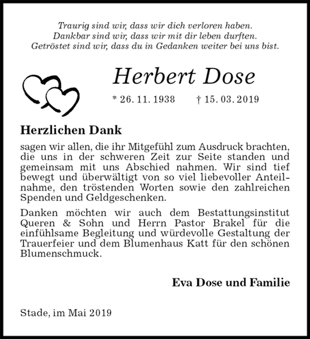 <p>Traurig sind wir, dass wir dich verloren haben.<br />Dankbar sind wir, dass wir mit dir leben durften.<br />Getröstet sind wir, dass du in Gedanken weiter bei uns bist.<br />Herbert Dose<br />* 26. 11. 1938 † 15. 03. 2019<br />Herzlichen Dank<br />sagen wir allen, die ihr Mitgefühl zum Ausdruck brachten,<br />die uns in der schweren Zeit zur Seite standen und<br />gemeinsam mit uns Abschied nahmen. Wir sind tief<br />bewegt und überwältigt von so viel liebevoller Anteilnahme, den tröstenden Worten sowie den zahlreichen Spenden und Geldgeschenken.<br />Danken möchten wir auch dem Bestattungsinstitut Queren &amp; Sohn und Herrn Pastor Brakel für die<br />einfühlsame Begleitung und würdevolle Gestaltung der Trauerfeier und dem Blumenhaus Katt für den schönen Blumenschmuck.<br />Eva Dose und Familie<br />Stade, im Mai 2019</p>