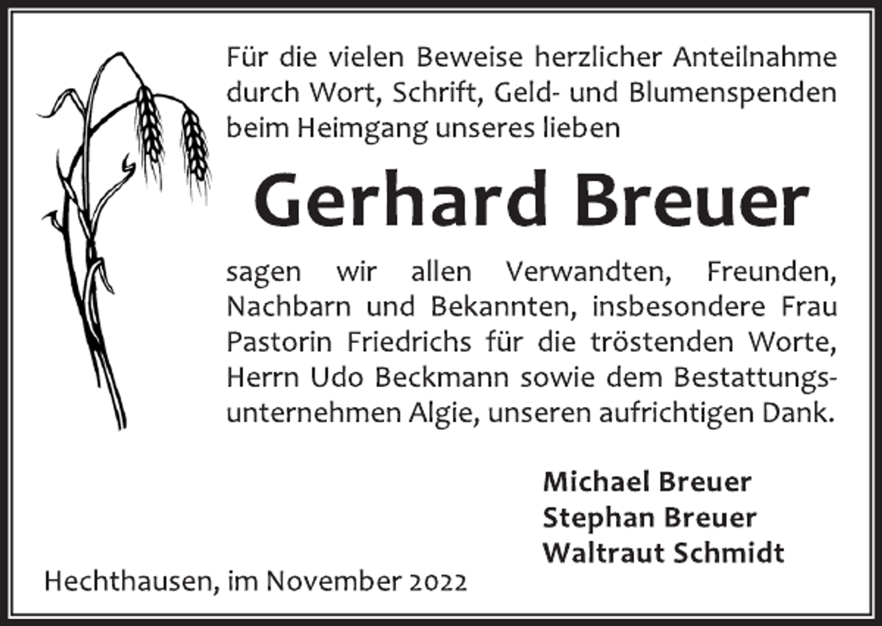 <p>Für die vielen Beweise herzlicher Anteilnahme<br />durch Wort, Schrift, Geld- und Blumenspenden<br />beim Heimgang unseres lieben<br />Gerhard Breuer<br />sagen wir allen Verwandten, Freunden,<br />Nachbarn und Bekannten, insbesondere Frau<br />Pastorin Friedrichs für die tröstenden Worte,<br />Herrn Udo Beckmann sowie dem Bestattungsunternehmen Algie, unseren aufrichtigen Dank.<br />Michael Breuer<br />Stephan Breuer<br />Waltraut Schmidt<br />Hechthausen, im November 2022</p>