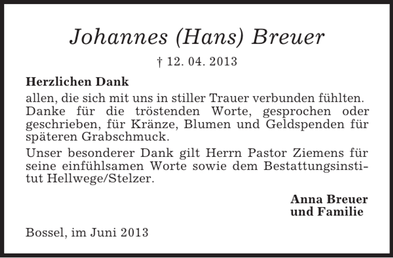 <p>Johannes (Hans) Breuer<br />† 12. 04. 2013<br />Herzlichen Dank<br />allen, die sich mit uns in stiller Trauer verbunden fühlten.<br />Danke für die tröstenden Worte, gesprochen oder<br />geschrieben, für Kränze, Blumen und Geldspenden für<br />späteren Grabschmuck.<br />Unser besonderer Dank gilt Herrn Pastor Ziemens für<br />seine einfühlsamen Worte sowie dem Bestattungsinstitut Hellwege/Stelzer.<br />Anna Breuer<br />und Familie<br />Bossel, im Juni 2013</p>