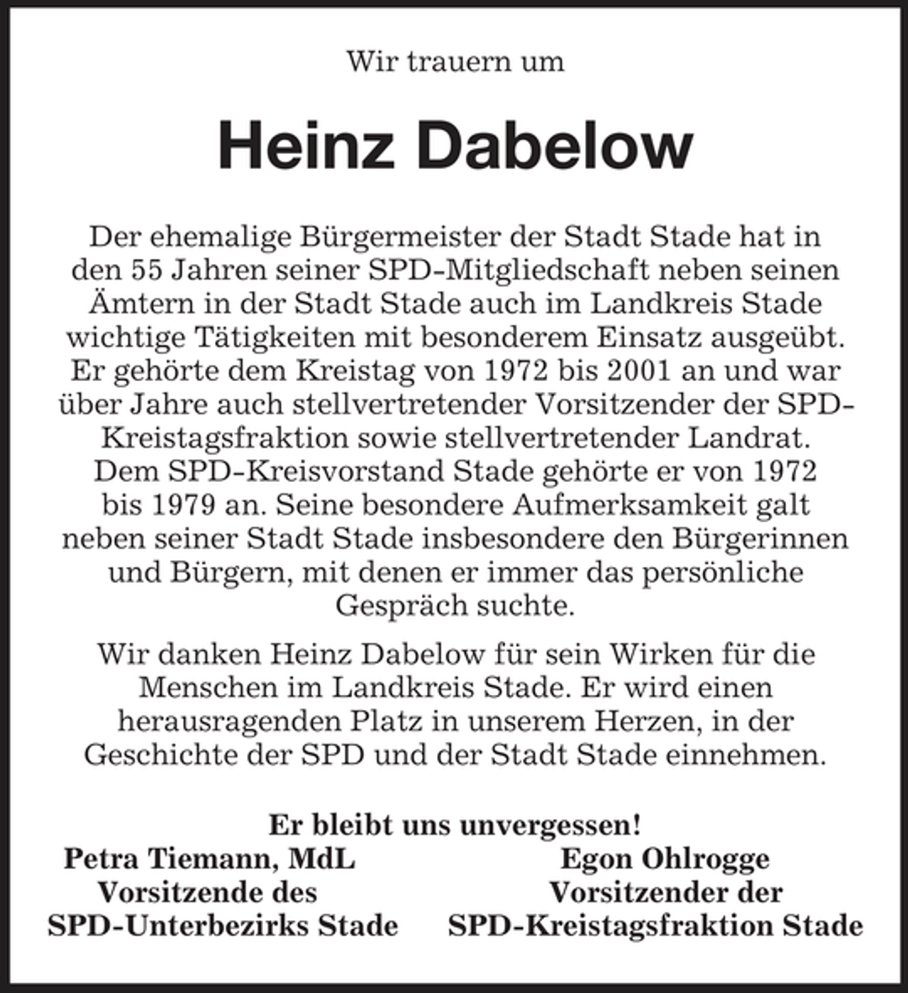 <p>Wir trauern um<br />Heinz Dabelow<br />Der ehemalige Bürgermeister der Stadt Stade hat in<br />den 55 Jahren seiner SPD-Mitgliedschaft neben seinen Ämtern in der Stadt Stade auch im Landkreis Stade wichtige Tätigkeiten mit besonderem Einsatz ausgeübt. Er gehörte dem Kreistag von 1972 bis 2001 an und war über Jahre auch stellvertretender Vorsitzender der SPD-Kreistagsfraktion sowie stellvertretender Landrat.<br />Dem SPD-Kreisvorstand Stade gehörte er von 1972<br />bis 1979 an. Seine besondere Aufmerksamkeit galt<br />neben seiner Stadt Stade insbesondere den Bürgerinnen und Bürgern, mit denen er immer das persönliche<br />Gespräch suchte.<br />Wir danken Heinz Dabelow für sein Wirken für die<br />Menschen im Landkreis Stade. Er wird einen<br />herausragenden Platz in unserem Herzen, in der<br />Geschichte der SPD und der Stadt Stade einnehmen.<br />Er bleibt uns unvergessen!<br />Petra Tiemann, MdL Egon Ohlrogge<br />Vorsitzende des Vorsitzender der<br />SPD-Unterbezirks Stade SPD-Kreistagsfraktion Stade</p>