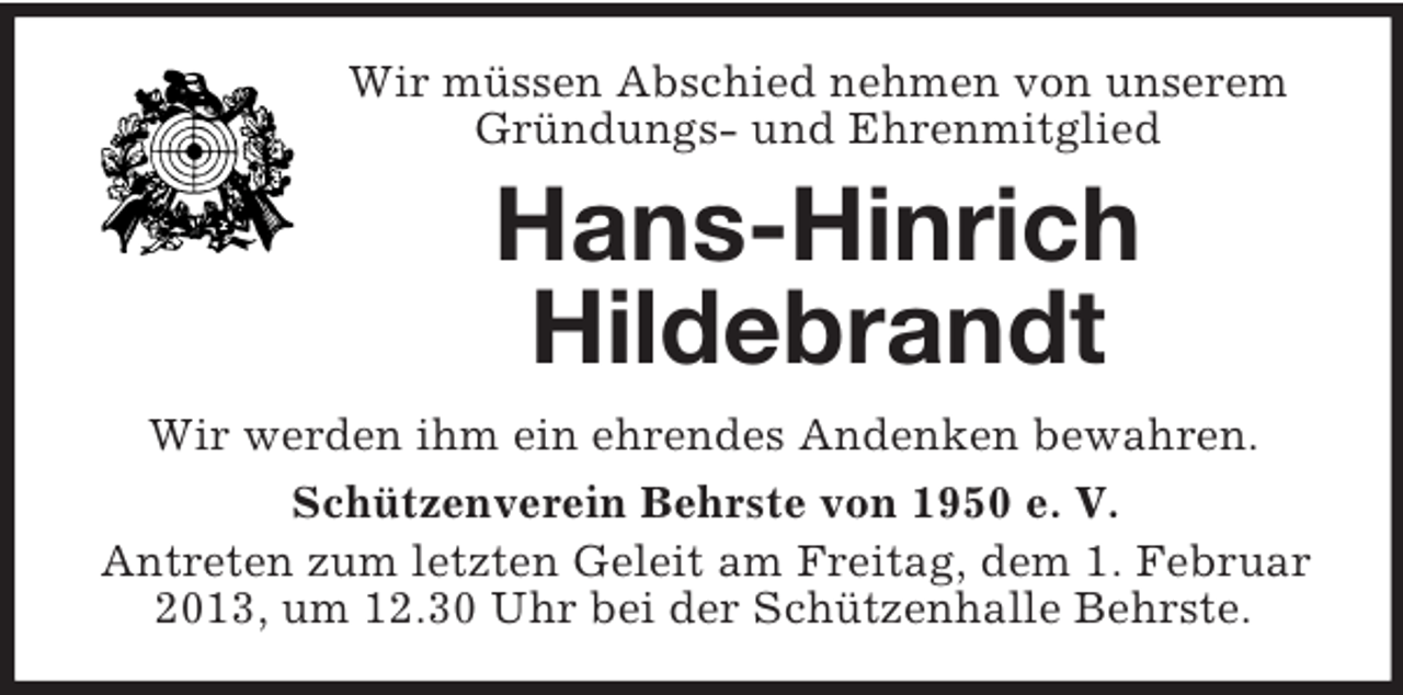 <p>Wir müssen Abschied nehmen von unserem<br />Gründungs- und Ehrenmitglied</p><p>Hans-Hinrich<br />Hildebrandt<br />Wir werden ihm ein ehrendes Andenken bewahren.<br />Schützenverein Behrste von 1950 e. V.<br />Antreten zum letzten Geleit am Freitag, dem 1. Februar<br />2013, um 12.30 Uhr bei der Schützenhalle Behrste.</p>