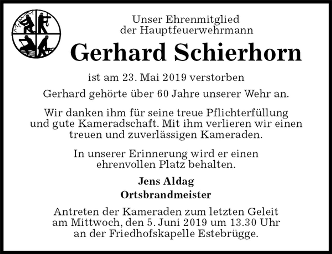 <p>Unser Ehrenmitglied<br />der Hauptfeuerwehrmann<br />Gerhard Schierhorn<br />ist am 23. Mai 2019 verstorben<br />Gerhard gehörte über 60 Jahre unserer Wehr an.<br />Wir danken ihm für seine treue Pflichterfüllung<br />und gute Kameradschaft. Mit ihm verlieren wir einen treuen und zuverlässigen Kameraden.<br />In unserer Erinnerung wird er einen<br />ehrenvollen Platz behalten.<br />Jens Aldag<br />Ortsbrandmeister<br />Antreten der Kameraden zum letzten Geleit<br />am Mittwoch, den 5. Juni 2019 um 13.30 Uhr<br />an der Friedhofskapelle Estebrügge.</p>