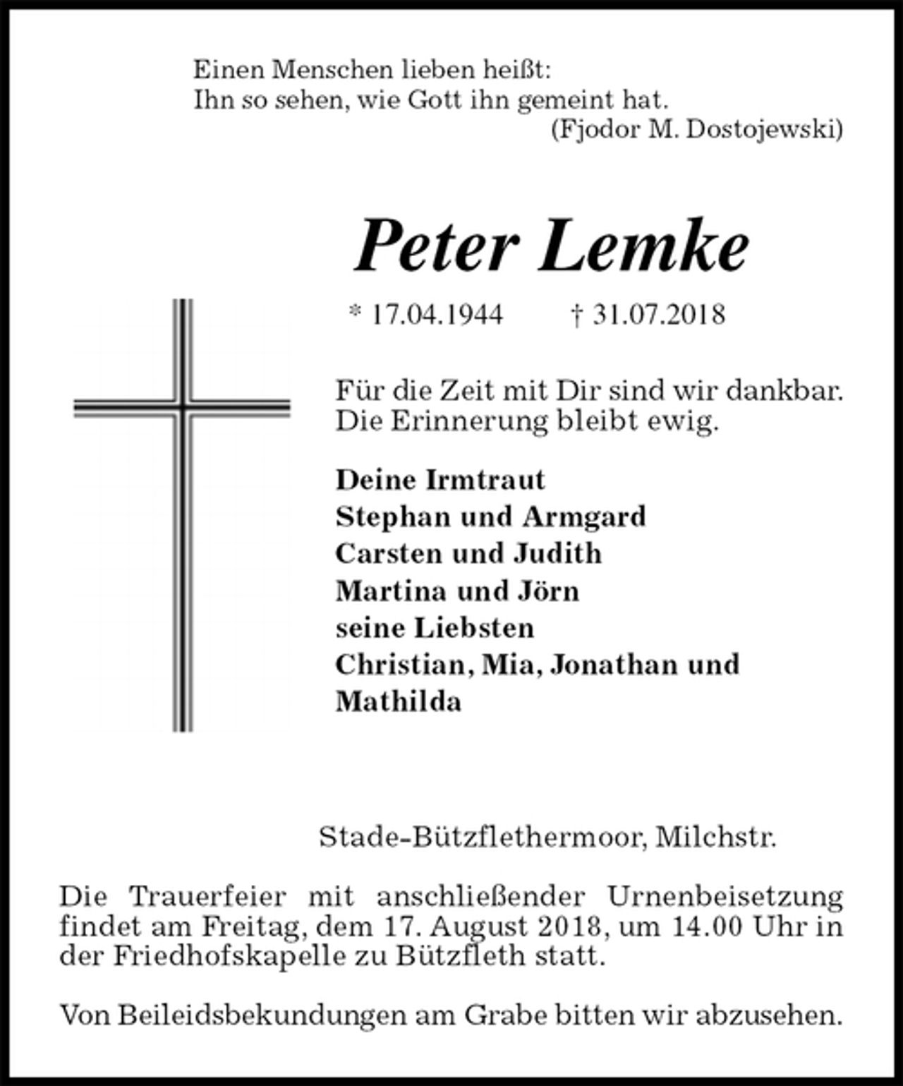 <p>Einen Menschen lieben heißt:<br />Ihn so sehen, wie Gott ihn gemeint hat.<br />(Fjodor M. Dostojewski)</p><p>Peter Lemke<br />* 17.04.1944 † 31.07.2018<br />Für die Zeit mit Dir sind wir dankbar.<br />Die Erinnerung bleibt ewig.</p><p>Deine Irmtraut<br />Stephan und Armgard<br />Carsten und Judith<br />Martina und Jörn<br />seine Liebsten<br />Christian, Mia, Jonathan und<br />Mathilda</p><p>Stade-Bützflethermoor, Milchstr.</p><p>Die Trauerfeier mit anschließender Urnenbeisetzung findet am Freitag, dem 17. August 2018, um 14.00 Uhr in der Friedhofskapelle zu Bützfleth statt.</p><p>Von Beileidsbekundungen am Grabe bitten wir abzusehen.</p>