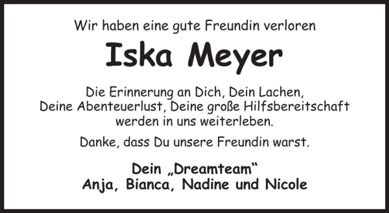 <p>Wir haben eine gute Freundin verloren<br />Iska Meyer<br />Die Erinnerung an Dich, Dein Lachen,<br />Deine Abenteuerlust, Deine große Hilfsbereitschaft<br />werden in uns weiterleben.<br />Danke, dass Du unsere Freundin warst.<br />Dein „Dreamteam“<br />Anja, Bianca, Nadine und Nicole</p>