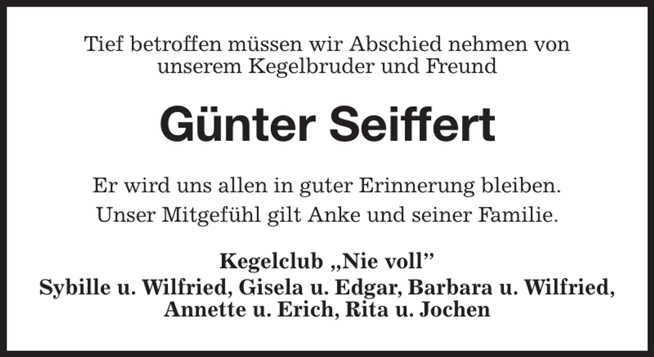 <p>Tief betroffen müssen wir Abschied nehmen von<br />unserem Kegelbruder und Freund<br />Günter Seiffert<br />Er wird uns allen in guter Erinnerung bleiben.<br />Unser Mitgefühl gilt Anke und seiner Familie.<br />Kegelclub „Nie voll”<br />Sybille u. Wilfried, Gisela u. Edgar, Barbara u. Wilfried,<br />Annette u. Erich, Rita u. Jochen</p>