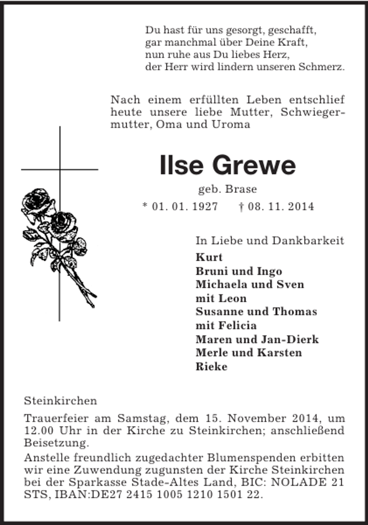 <p>Du hast für uns gesorgt, geschafft,<br />gar manchmal über Deine Kraft,<br />nun ruhe aus Du liebes Herz,<br />der Herr wird lindern unseren Schmerz.<br />Nach einem erfüllten Leben entschlief heute unsere liebe Mutter, Schwiegermutter, Oma und Uroma<br />Ilse Grewe<br />geb. Brase<br />* 01. 01. 1927 † 08. 11. 2014<br />In Liebe und Dankbarkeit<br />Kurt<br />Bruni und Ingo<br />Michaela und Sven<br />mit Leon<br />Susanne und Thomas<br />mit Felicia<br />Maren und Jan-Dierk<br />Merle und Karsten<br />Rieke<br />Steinkirchen<br />Trauerfeier am Samstag, dem 15. November 2014, um 12.00 Uhr in der Kirche zu Steinkirchen; anschließend Beisetzung.<br />Anstelle freundlich zugedachter Blumenspenden erbitten wir eine Zuwendung zugunsten der Kirche Steinkirchen bei der Sparkasse Stade-Altes Land, BIC: NOLADE 21 STS, IBAN:DE27 2415 1005 1210 1501 22.</p>