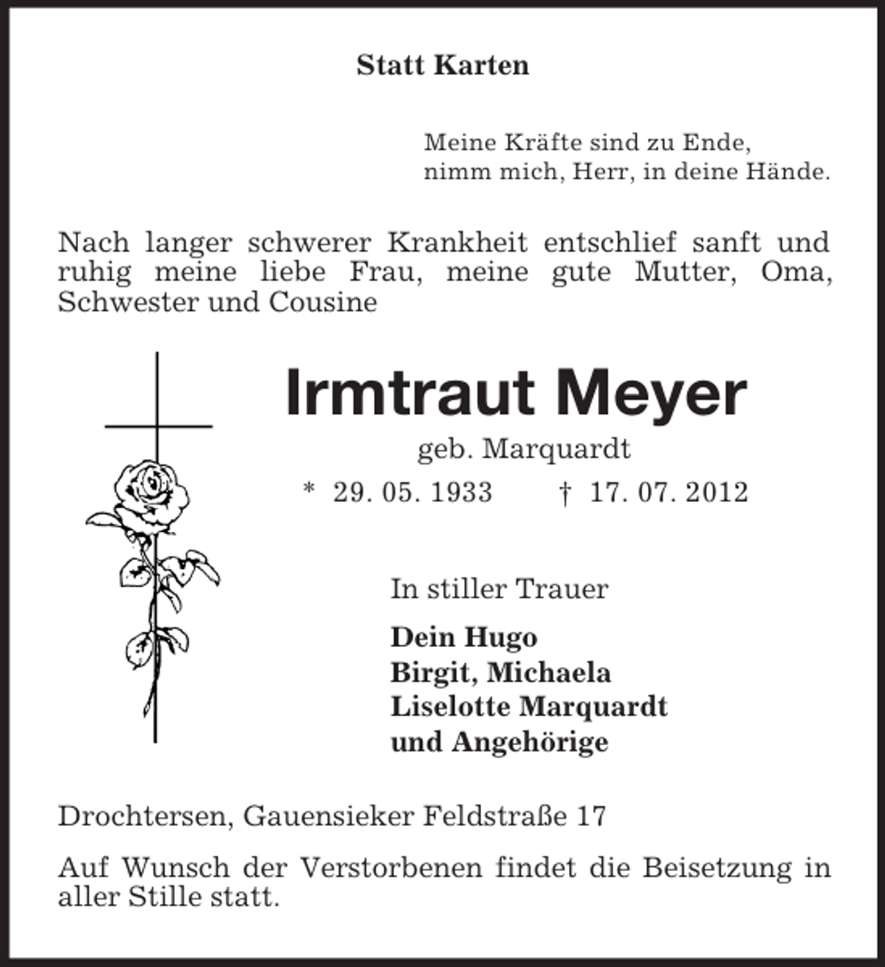 <p>Statt Karten<br />Meine Kräfte sind zu Ende,<br />nimm mich, Herr, in deine Hände.<br />Nach langer schwerer Krankheit entschlief sanft und ruhig meine liebe Frau, meine gute Mutter, Oma, Schwester und Cousine<br />Irmtraut Meyer<br />geb. Marquardt<br />* 29. 05. 1933 † 17. 07. 2012<br />In stiller Trauer<br />Dein Hugo<br />Birgit, Michaela<br />Liselotte Marquardt<br />und Angehörige<br />Drochtersen, Gauensieker Feldstraße 17<br />Auf Wunsch der Verstorbenen findet die Beisetzung in aller Stille statt.</p>
