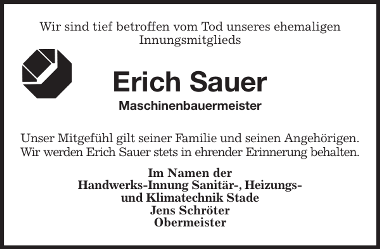 <p>Wir sind tief betroffen vom Tod unseres ehemaligen<br />Innungsmitglieds<br />Erich Sauer<br />Maschinenbauermeister<br />Im Namen der<br />Handwerks-Innung Sanitär-, Heizungs-<br />und Klimatechnik Stade<br />Jens Schröter<br />Obermeister<br />Unser Mitgefühl gilt seiner Familie und seinen Angehörigen.<br />Wir werden Erich Sauer stets in ehrender Erinnerung behalten.</p>