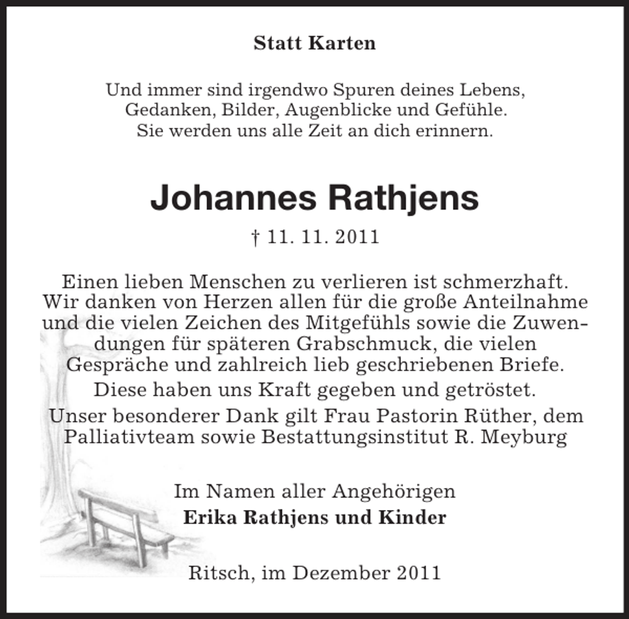 <p>Statt Karten<br />Und immer sind irgendwo Spuren deines Lebens,<br />Gedanken, Bilder, Augenblicke und Gefühle.<br />Sie werden uns alle Zeit an dich erinnern.</p><p>Johannes Rathjens<br />† 11. 11. 2011<br />Einen lieben Menschen zu verlieren ist schmerzhaft.<br />Wir danken von Herzen allen für die große Anteilnahme<br />und die vielen Zeichen des Mitgefühls sowie die Zuwendungen für späteren Grabschmuck, die vielen<br />Gespräche und zahlreich lieb geschriebenen Briefe.<br />Diese haben uns Kraft gegeben und getröstet.<br />Unser besonderer Dank gilt Frau Pastorin Rüther, dem<br />Palliativteam sowie Bestattungsinstitut R. Meyburg<br />Im Namen aller Angehörigen<br />Erika Rathjens und Kinder<br />Ritsch, im Dezember 2011</p>