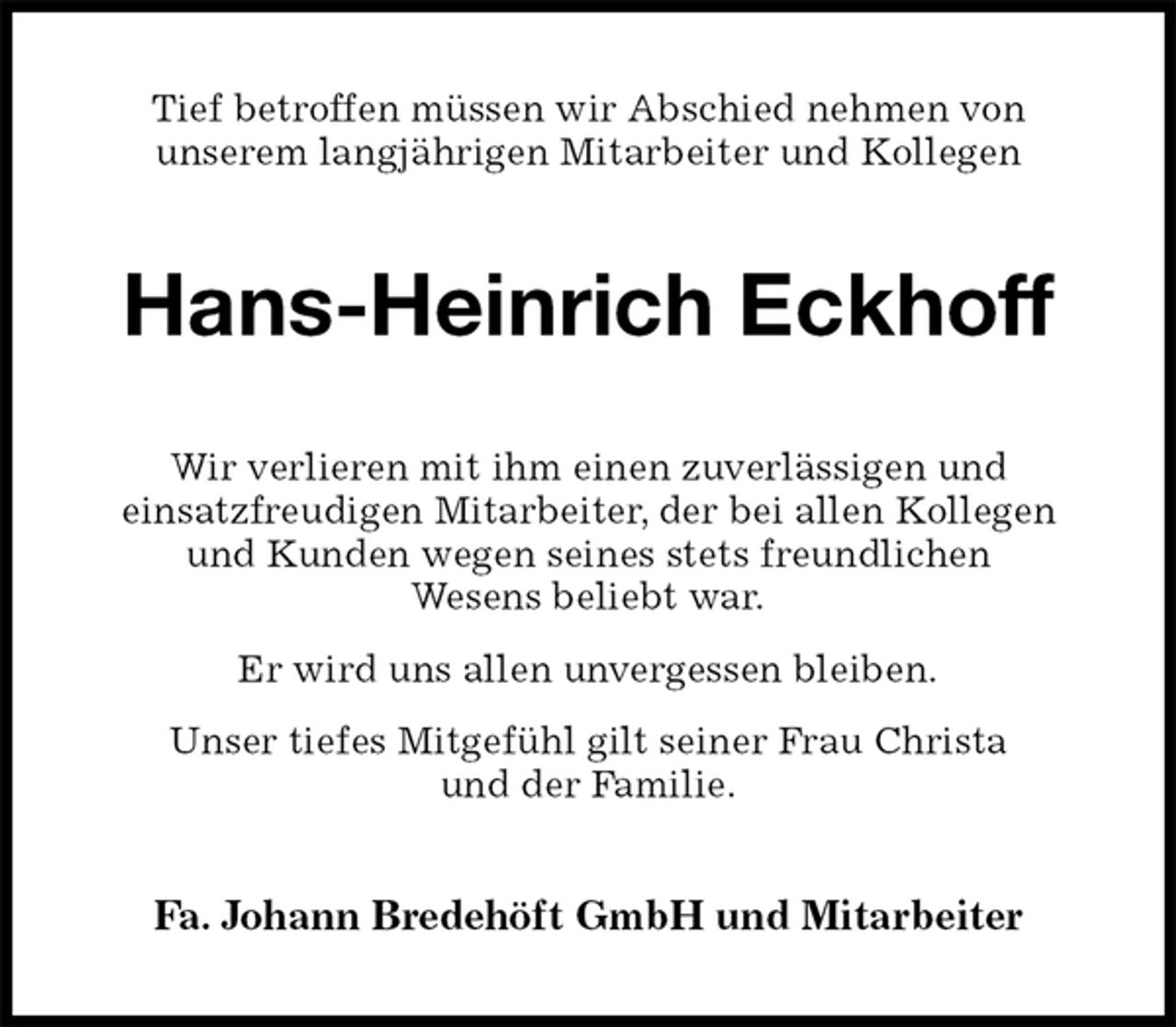 <p>Tief betroffen müssen wir Abschied nehmen von<br />unserem langjährigen Mitarbeiter und Kollegen<br />Hans-Heinrich Eckhoff<br />Wir verlieren mit ihm einen zuverlässigen und<br />einsatzfreudigen Mitarbeiter, der bei allen Kollegen<br />und Kunden wegen seines stets freundlichen<br />Wesens beliebt war.<br />Er wird uns allen unvergessen bleiben.<br />Unser tiefes Mitgefühl gilt seiner Frau Christa<br />und der Familie.<br />Fa. Johann Bredehöft GmbH und Mitarbeiter</p>