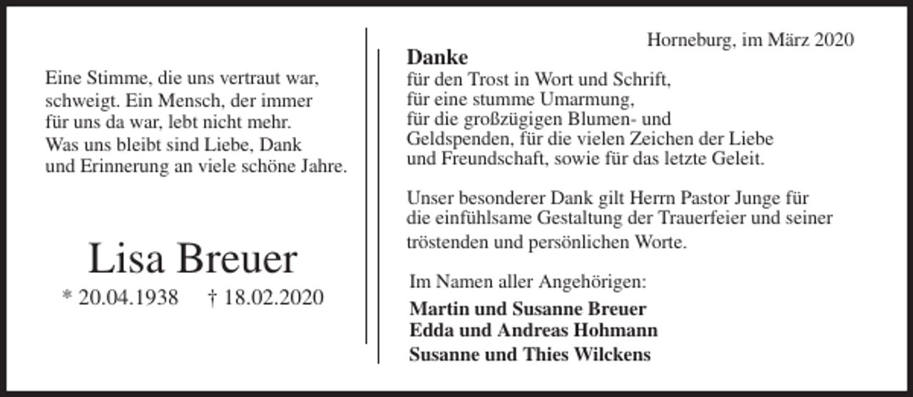 <p>Horneburg, im März 2020<br />Danke<br />für den Trost in Wort und Schrift,<br />für eine stumme Umarmung,<br />für die großzügigen Blumen- und<br />Geldspenden, für die vielen Zeichen der Liebe<br />und Freundschaft, sowie für das letzte Geleit.</p>
<p>Unser besonderer Dank gilt Herrn Pastor Junge für<br />die einfühlsame Gestaltung der Trauerfeier und seiner tröstenden und persönlichen Worte.<br />Im Namen aller Angehörigen:<br />Martin und Susanne Breuer<br />Edda und Andreas Hohmann<br />Susanne und Thies Wilckens<br />Lisa Breuer<br />* 20.04.1938 † 18.02.2020<br />Eine Stimme, die uns vertraut war,<br />schweigt. Ein Mensch, der immer<br />für uns da war, lebt nicht mehr.<br />Was uns bleibt sind Liebe, Dank<br />und Erinnerung an viele schöne Jahre.</p>