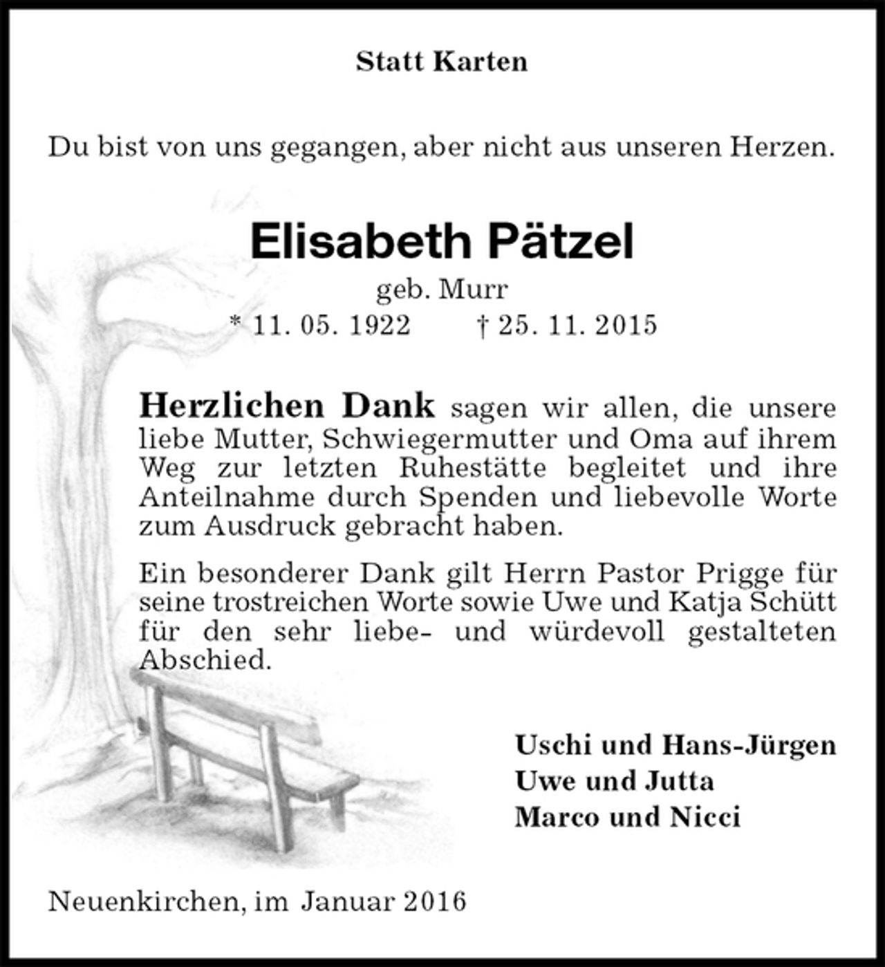 <p>Statt Karten<br />Du bist von uns gegangen, aber nicht aus unseren Herzen.<br />Elisabeth Pätzel<br />geb. Murr<br />* 11. 05. 1922 † 25. 11. 2015<br />Herzlichen Dank sagen wir allen, die unsere liebe Mutter, Schwiegermutter und Oma auf ihrem Weg zur letzten Ruhestätte begleitet und ihre<br />Anteilnahme durch Spenden und liebevolle Worte zum Ausdruck gebracht haben.<br />Ein besonderer Dank gilt Herrn Pastor Prigge für seine trostreichen Worte sowie Uwe und Katja Schütt<br />für den sehr liebe- und würdevoll gestalteten<br />Abschied.<br />Uschi und Hans-Jürgen<br />Uwe und Jutta<br />Marco und Nicci<br />Neuenkirchen, im Januar 2016</p>