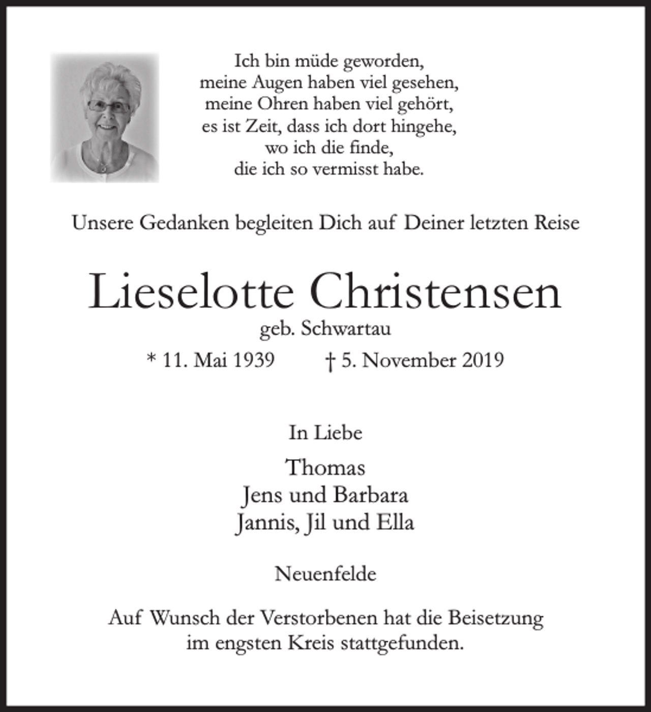 <p>Ich bin müde geworden,<br />meine Augen haben viel gesehen,<br />meine Ohren haben viel gehört,<br />es ist Zeit, dass ich dort hingehe,<br />wo ich die finde,<br />die ich so vermisst habe.<br />Unsere Gedanken begleiten Dich auf Deiner letzten Reise<br />Lieselotte Christensen<br />geb. Schwartau<br />* 11. Mai 1939 +5. November 2019<br />In Liebe<br />Thomas<br />Jens und Barbara<br />Jannis, Jil und Ella<br />Neuenfelde<br />Auf Wunsch der Verstorbenen hat die Beisetzung im engsten Kreis stattgefunden.</p>