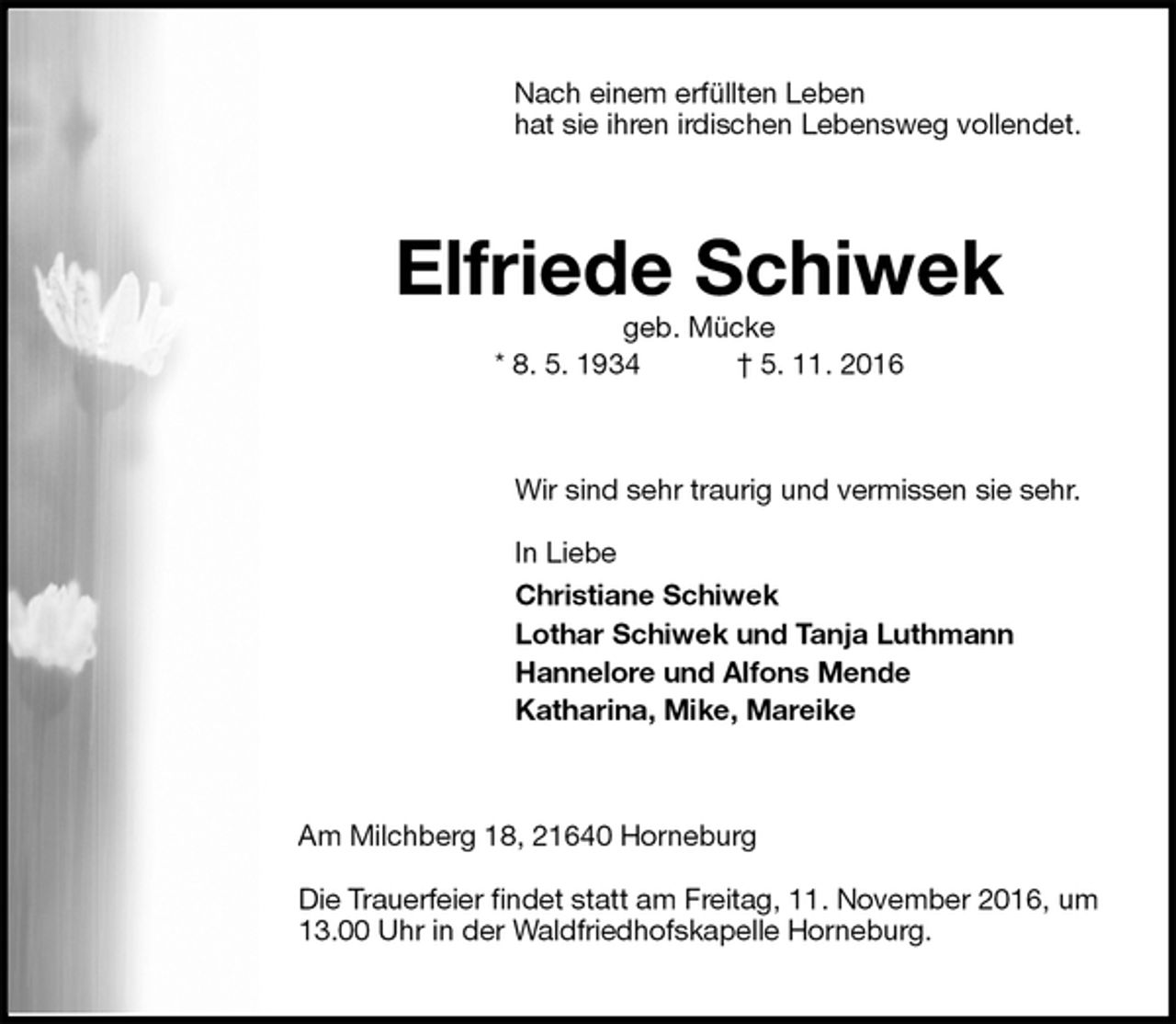 <p>Nach einem erfüllten Leben<br />hat sie ihren irdischen Lebensweg vollendet.<br />Elfriede Schiwek<br />geb. Mücke<br />* 8. 5. 1934 † 5. 11. 2016<br />Wir sind sehr traurig und vermissen sie sehr.</p><p>In Liebe<br />Christiane Schiwek<br />Lothar Schiwek und Tanja Luthmann<br />Hannelore und Alfons Mende<br />Katharina, Mike, Mareike<br />Am Milchberg 18, 21640 Horneburg</p><p>Die Trauerfeier findet statt am Freitag, 11. November 2016, um 13.00 Uhr in der Waldfriedhofskapelle Horneburg.</p>