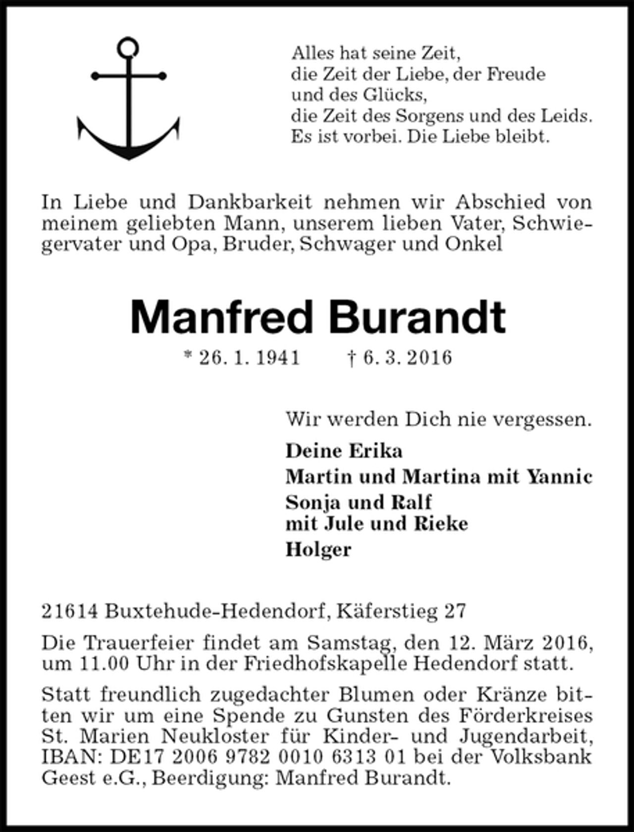 <p>Alles hat seine Zeit,<br />die Zeit der Liebe, der Freude<br />und des Glücks,<br />die Zeit des Sorgens und des Leids.<br />Es ist vorbei. Die Liebe bleibt.<br />In Liebe und Dankbarkeit nehmen wir Abschied von meinem geliebten Mann, unserem lieben Vater, Schwiegervater und Opa, Bruder, Schwager und Onkel<br />Manfred Burandt<br />* 26. 1. 1941 † 6. 3. 2016<br />Wir werden Dich nie vergessen.<br />Deine Erika<br />Martin und Martina mit Yannic<br />Sonja und Ralf<br />mit Jule und Rieke<br />Holger<br />21614 Buxtehude-Hedendorf, Käferstieg 27<br />Die Trauerfeier findet am Samstag, den 12. März 2016, um 11.00 Uhr in der Friedhofskapelle Hedendorf statt.<br />Statt freundlich zugedachter Blumen oder Kränze bitten wir um eine Spende zu Gunsten des Förderkreises St. Marien Neukloster für Kinder- und Jugendarbeit, IBAN: DE17 2006 9782 0010 6313 01 bei der Volksbank Geest e.G., Beerdigung: Manfred Burandt.</p>