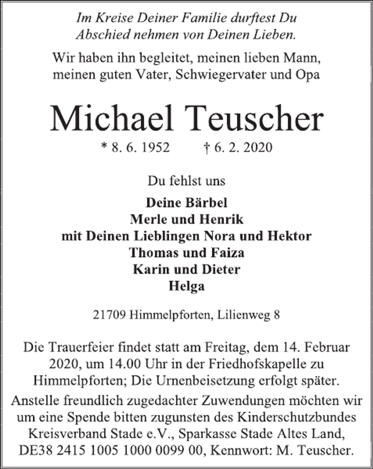 <p>Im Kreise Deiner Familie durftest Du<br />Abschied nehmen von Deinen Lieben.<br />Wir haben ihn begleitet, meinen lieben Mann,<br />meinen guten Vater, Schwiegervater und Opa<br />Michael Teuscher<br />* 8. 6. 1952 † 6. 2. 2020<br />Du fehlst uns<br />Deine Bärbel<br />Merle und Henrik<br />mit Deinen Lieblingen Nora und Hektor<br />Thomas und Faiza<br />Karin und Dieter<br />Helga<br />21709 Himmelpforten, Lilienweg 8<br />Die Trauerfeier findet statt am Freitag, dem 14. Februar 2020, um 14.00 Uhr in der Friedhofskapelle zu Himmelpforten; Die Urnenbeisetzung erfolgt später.<br />Anstelle freundlich zugedachter Zuwendungen möchten wir um eine Spende bitten zugunsten des Kinderschutzbundes Kreisverband Stade e.V., Sparkasse Stade Altes Land, DE38 2415 1005 1000 0099 00, Kennwort: M. Teuscher.</p>