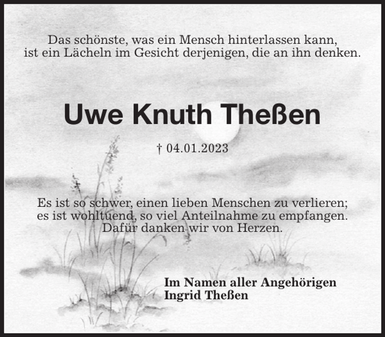 <p>Das schönste, was ein Mensch hinterlassen kann,<br />ist ein Lächeln im Gesicht derjenigen, die an ihn denken.<br />Uwe Knuth Theßen<br />† 04.01.2023<br />Es ist so schwer, einen lieben Menschen zu verlieren;<br />es ist wohltuend, so viel Anteilnahme zu empfangen.<br />Dafür danken wir von Herzen.<br />Im Namen aller Angehörigen<br />Ingrid Theßen</p>