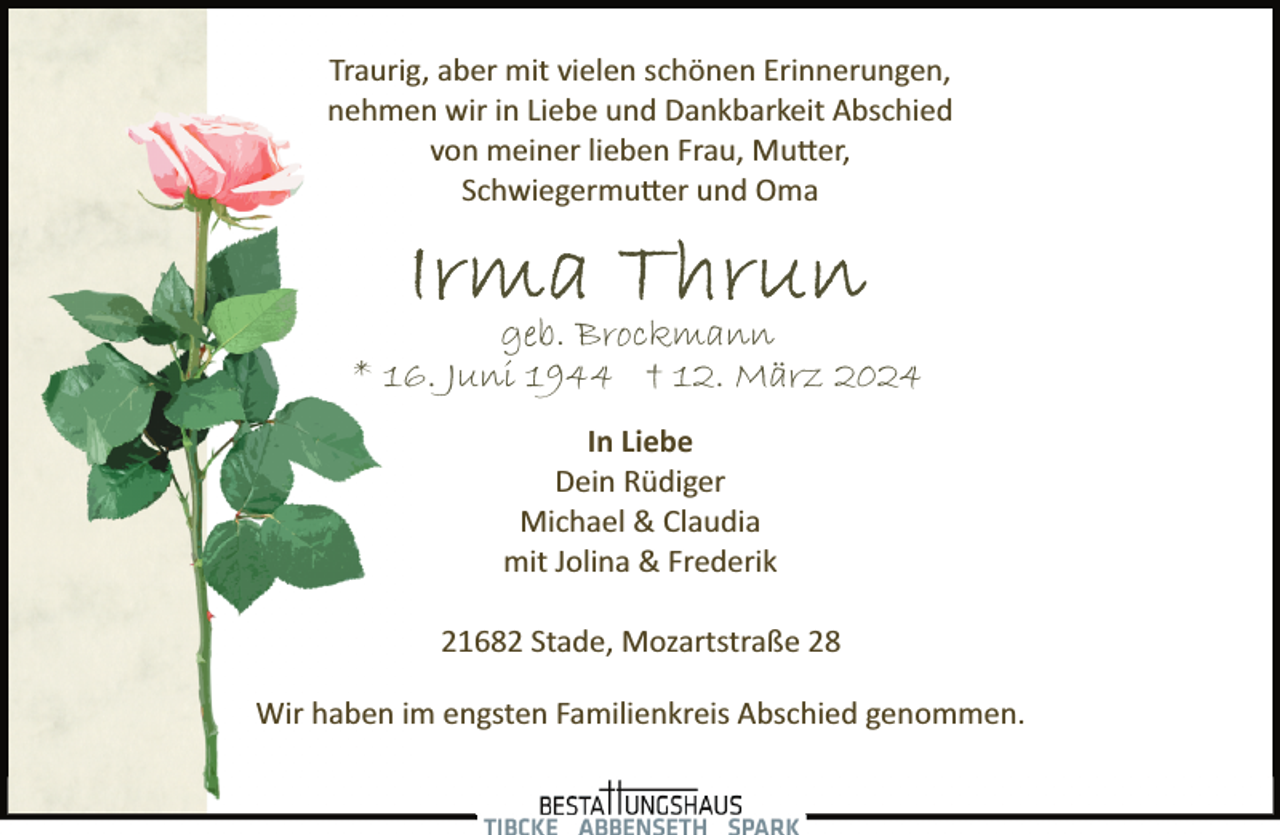 <p>Traurig, aber mit vielen schönen Erinnerungen,<br />nehmen wir in Liebe und Dankbarkeit Abschied<br />von meiner lieben Frau, Mu�er,<br />Schwiegermu�er und Oma</p><p>geb. Brockmann<br />* 16. Juni 1944 † 12. März 2024<br />In Liebe<br />Dein Rüdiger<br />Michael &amp; Claudia<br />mit Jolina &amp; Frederik<br />21682 Stade, Mozartstraße 28<br />Wir haben im engsten Familienkreis Abschied genommen.</p>