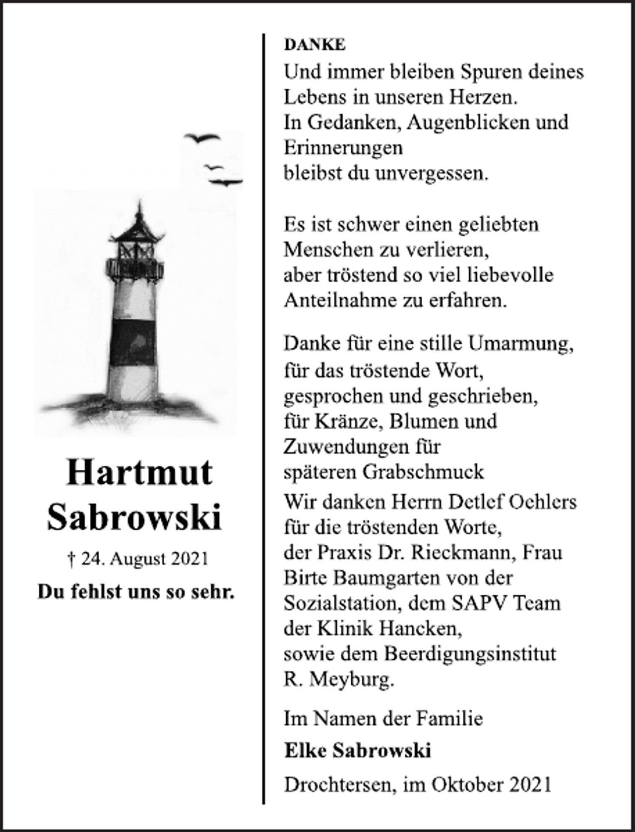 <p>Hartmut<br />Sabrowski<br />† 24. August 2021<br />Du fehlst uns so sehr.<br />DANKE<br />Und immer bleiben Spuren deines<br />Lebens in unseren Herzen.<br />In Gedanken, Augenblicken und<br />Erinnerungen<br />bleibst du unvergessen.<br />Es ist schwer einen geliebten<br />Menschen zu verlieren,<br />aber tröstend so viel liebevolle<br />Anteilnahme zu erfahren.<br />Danke für eine stille Umarmung,<br />für das tröstende Wort,<br />gesprochen und geschrieben,<br />für Kränze, Blumen und<br />Zuwendungen für<br />späteren Grabschmuck<br />Wir danken Herrn Detlef Oehlers<br />für die tröstenden Worte,<br />der Praxis Dr. Rieckmann, Frau<br />Birte Baumgarten von der<br />Sozialstation, dem SAPV Team<br />der Klinik Hancken,<br />sowie dem Beerdigungsinstitut R.<br />Meyburg.<br />Im Namen der Familie<br />Elke Sabrowski<br />Drochtersen, im Oktober 2021</p>