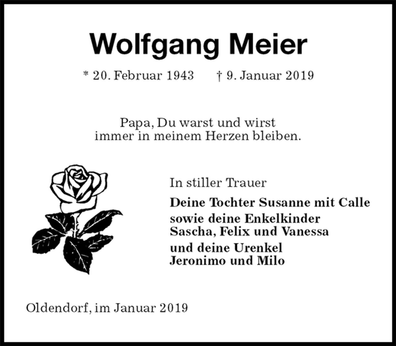 <p>Wolfgang Meier<br />* 20. Februar 1943 † 9. Januar 2019<br />Papa, Du warst und wirst<br />immer in meinem Herzen bleiben.<br />In stiller Trauer<br />Deine Tochter Susanne mit Calle<br />sowie deine Enkelkinder<br />Sascha, Felix und Vanessa<br />und deine Urenkel<br />Jeronimo und Milo<br />Oldendorf, im Januar 2019</p>