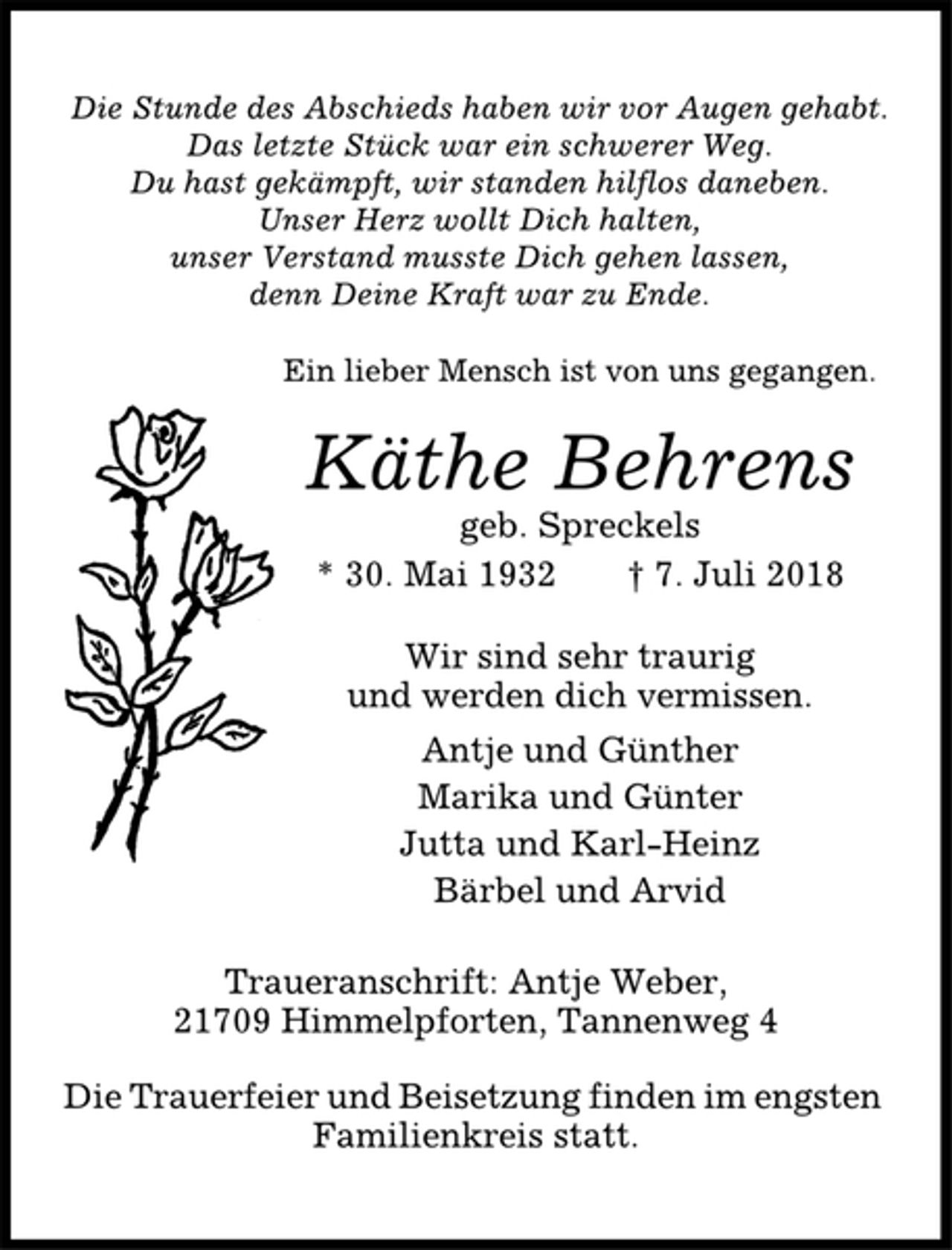 <p>Die Stunde des Abschieds haben wir vor Augen gehabt.<br />Das letzte Stück war ein schwerer Weg.<br />Du hast gekämpft, wir standen hilflos daneben.<br />Unser Herz wollt Dich halten,<br />unser Verstand musste Dich gehen lassen,<br />denn Deine Kraft war zu Ende.<br />Ein lieber Mensch ist von uns gegangen.<br />Käthe Behrens<br />geb. Spreckels<br />* 30. Mai 1932 † 7. Juli 2018<br />Wir sind sehr traurig<br />und werden dich vermissen.<br />Antje und Günther<br />Marika und Günter<br />Jutta und Karl-Heinz<br />Bärbel und Arvid<br />Traueranschrift: Antje Weber,<br />21709 Himmelpforten, Tannenweg 4<br />Die Trauerfeier und Beisetzung finden im engsten<br />Familienkreis statt.</p>