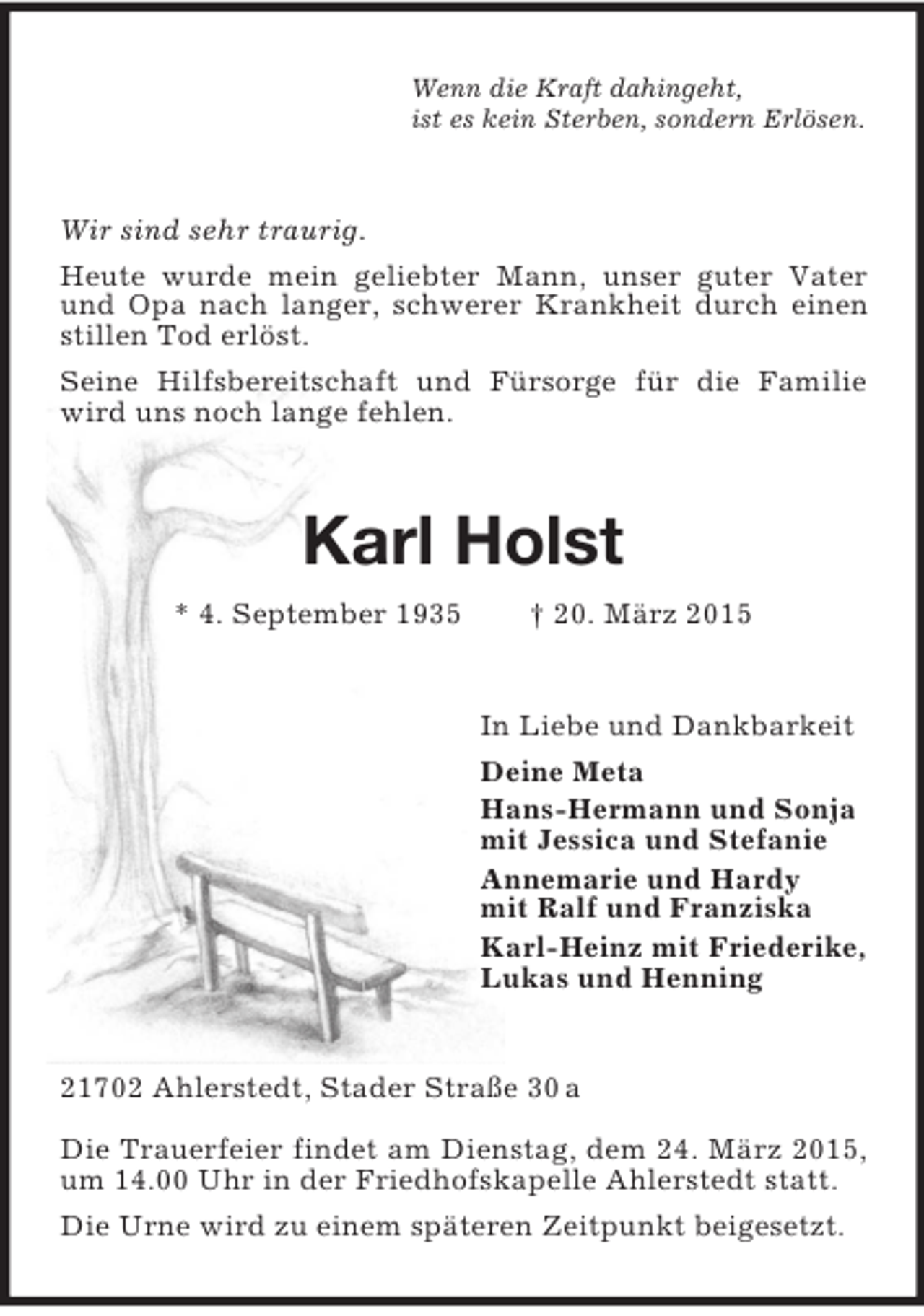 <p>Wenn die Kraft dahingeht,<br />ist es kein Sterben, sondern Erlösen.<br />Wir sind sehr traurig.<br />Heute wurde mein geliebter Mann, unser guter Vater und Opa nach langer, schwerer Krankheit durch einen stillen Tod erlöst.<br />Seine Hilfsbereitschaft und Fürsorge für die Familie wird uns noch lange fehlen.<br />Karl Holst<br />* 4. September 1935 † 20. März 2015<br />In Liebe und Dankbarkeit<br />Deine Meta<br />Hans-Hermann und Sonja<br />mit Jessica und Stefanie<br />Annemarie und Hardy<br />mit Ralf und Franziska<br />Karl-Heinz mit Friederike,<br />Lukas und Henning<br />21702 Ahlerstedt, Stader Straße 30 a<br />Die Trauerfeier findet am Dienstag, dem 24. März 2015, um 14.00 Uhr in der Friedhofskapelle Ahlerstedt statt.<br />Die Urne wird zu einem späteren Zeitpunkt beigesetzt.</p>