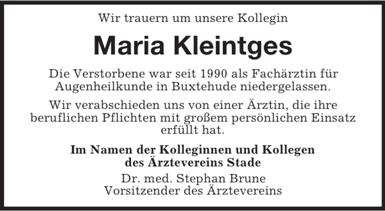 <p>Wir trauern um unsere Kollegin</p><p>Maria Kleintges<br />Die Verstorbene war seit 1990 als Fachärztin für<br />Augenheilkunde in Buxtehude niedergelassen.<br />Wir verabschieden uns von einer Ärztin, die ihre<br />beruflichen Pflichten mit großem persönlichen Einsatz<br />erfüllt hat.<br />Im Namen der Kolleginnen und Kollegen<br />des Ärztevereins Stade<br />Dr. med. Stephan Brune<br />Vorsitzender des Ärztevereins</p>