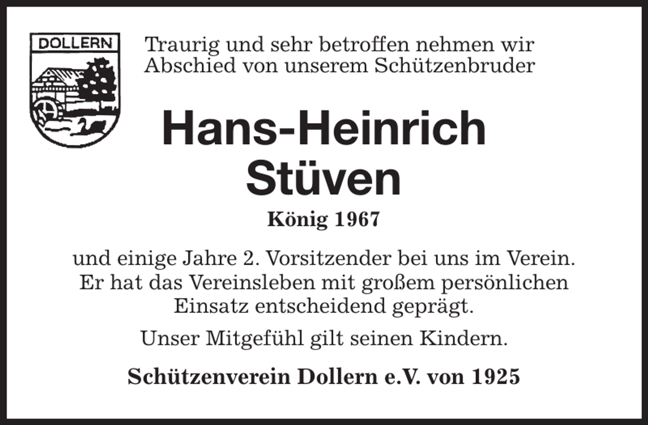 <p>Traurig und sehr betroffen nehmen wir<br />Abschied von unserem Schützenbruder<br />Hans-Heinrich<br />Stüven<br />König 1967</p><p>und einige Jahre 2. Vorsitzender bei uns im Verein.<br />Er hat das Vereinsleben mit großem persönlichen<br />Einsatz entscheidend geprägt.<br />Unser Mitgefühl gilt seinen Kindern.<br />Schützenverein Dollern e.V. von 1925</p>