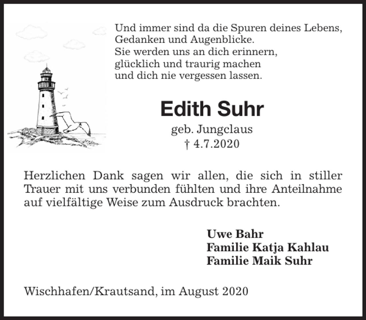 <p>Und immer sind da die Spuren deines Lebens,<br />Gedanken und Augenblicke.<br />Sie werden uns an dich erinnern,<br />glücklich und traurig machen<br />und dich nie vergessen lassen.<br />Edith Suhr<br />geb. Jungclaus<br />† 4.7.2020<br />Herzlichen Dank sagen wir allen, die sich in stiller Trauer mit uns verbunden fühlten und ihre Anteilnahme auf vielfältige Weise zum Ausdruck brachten.<br />Uwe Bahr<br />Familie Katja Kahlau<br />Familie Maik Suhr<br />Wischhafen/Krautsand, im August 2020</p>