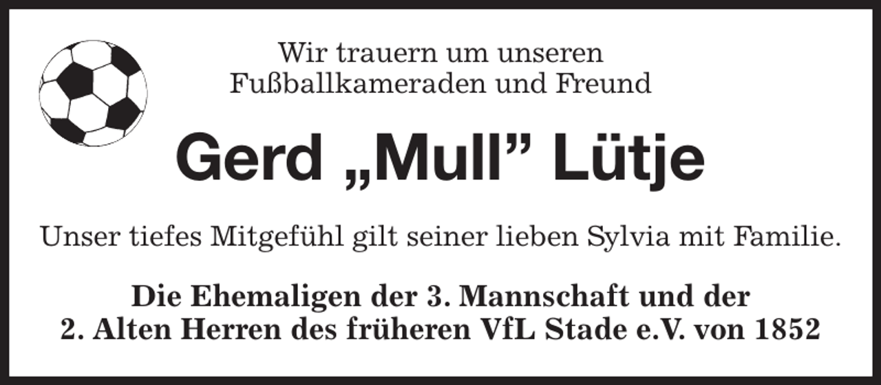 <p>Wir trauern um unseren<br />Fußballkameraden und Freund<br />Gerd „Mull” Lütje<br />Unser tiefes Mitgefühl gilt seiner lieben Sylvia mit Familie.<br />Die Ehemaligen der 3. Mannschaft und der<br />2. Alten Herren des früheren VfL Stade e.V. von 1852</p>