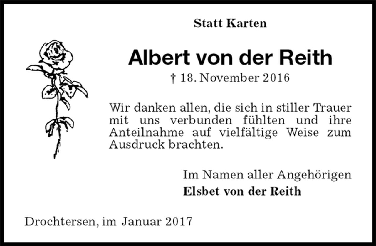 <p>Statt Karten<br />Albert von der Reith<br />† 18. November 2016<br />Wir danken allen, die sich in stiller Trauer<br />mit uns verbunden fühlten und ihre<br />Anteilnahme auf vielfältige Weise zum Ausdruck brachten.<br />Im Namen aller Angehörigen<br />Elsbet von der Reith<br />Drochtersen, im Januar 2017</p>