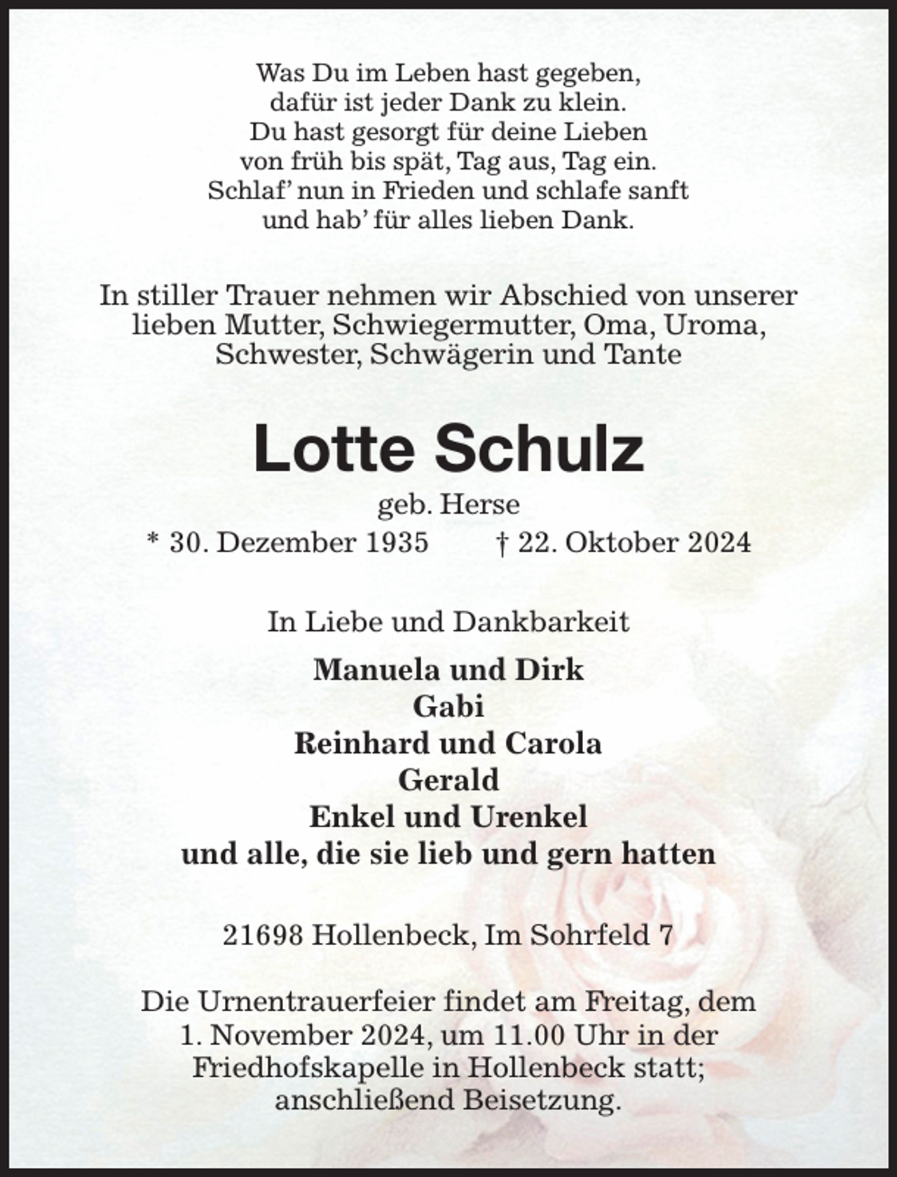 <p>Was Du im Leben hast gegeben,<br />dafür ist jeder Dank zu klein.<br />Du hast gesorgt für deine Lieben<br />von früh bis spät, Tag aus, Tag ein.<br />Schlaf' nun in Frieden und schlafe sanft<br />und hab' für alles lieben Dank.<br />In stiller Trauer nehmen wir Abschied von unserer lieben Mutter, Schwiegermutter, Oma, Uroma, Schwester, Schwägerin und Tante<br />Lotte Schulz<br />geb. Herse<br />* 30. Dezember 1935 † 22. Oktober 2024<br />In Liebe und Dankbarkeit<br />Manuela und Dirk<br />Gabi<br />Reinhard und Carola<br />Gerald<br />Enkel und Urenkel<br />und alle, die sie lieb und gern hatten<br />21698 Hollenbeck, Im Sohrfeld 7</p><p>Die Urnentrauerfeier findet am Freitag, dem<br />1. November 2024, um 11.00 Uhr in der<br />Friedhofskapelle in Hollenbeck statt;<br />anschließend Beisetzung.</p>