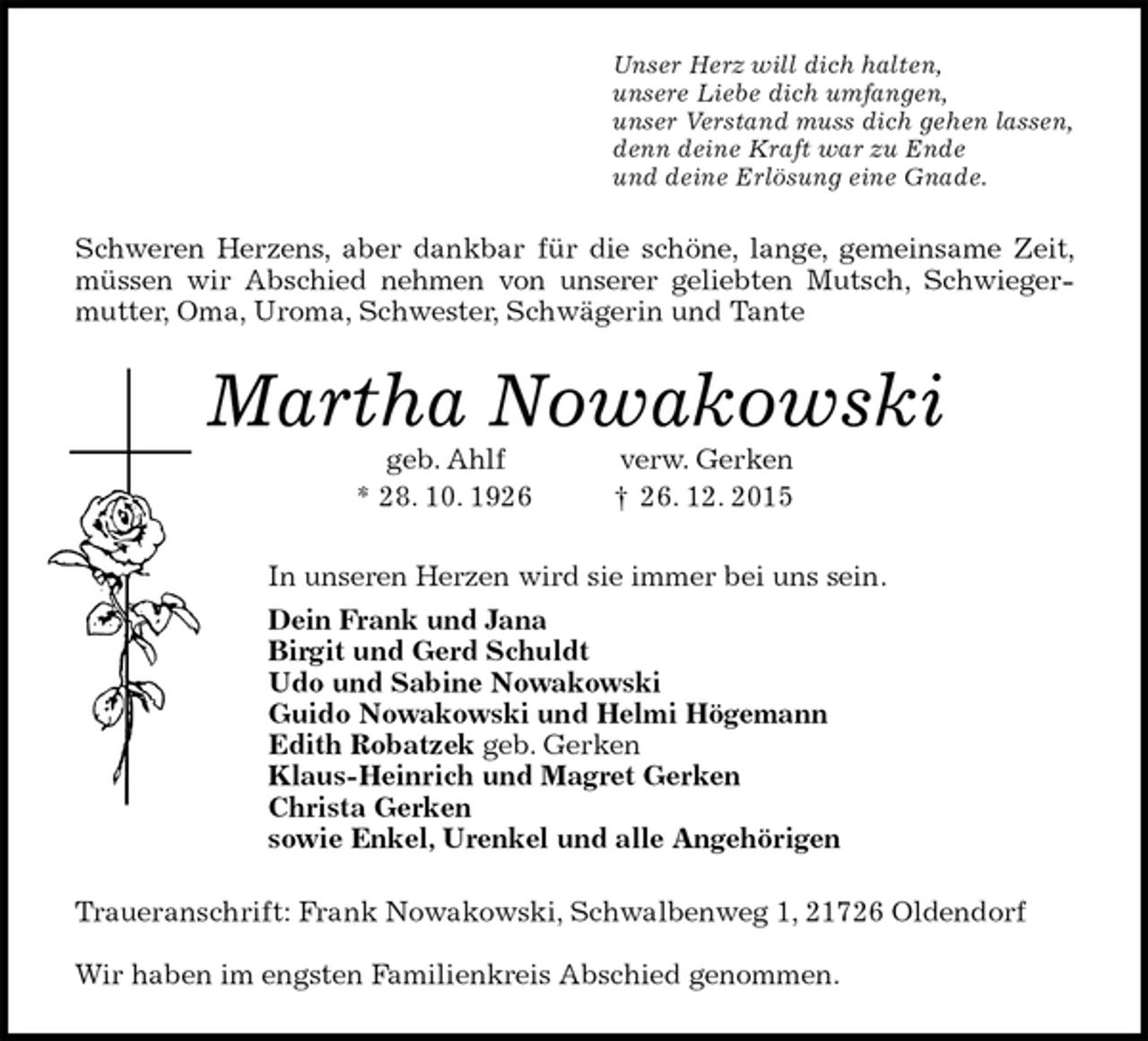 <p>Unser Herz will dich halten,<br />unsere Liebe dich umfangen,<br />unser Verstand muss dich gehen lassen,<br />denn deine Kraft war zu Ende<br />und deine Erlösung eine Gnade.<br />Schweren Herzens, aber dankbar für die schöne, lange, gemeinsame Zeit, müssen wir Abschied nehmen von unserer geliebten Mutsch, Schwiegermutter, Oma, Uroma, Schwester, Schwägerin und Tante<br />Martha Nowakowski<br />geb. Ahlf verw. Gerken<br />* 28. 10. 1926 † 26. 12. 2015<br />In unseren Herzen wird sie immer bei uns sein.<br />Dein Frank und Jana<br />Birgit und Gerd Schuldt<br />Udo und Sabine Nowakowski<br />Guido Nowakowski und Helmi Högemann<br />Edith Robatzek geb. Gerken<br />Klaus-Heinrich und Magret Gerken<br />Christa Gerken<br />sowie Enkel, Urenkel und alle Angehörigen<br />Traueranschrift: Frank Nowakowski, Schwalbenweg 1, 21726 Oldendorf<br />Wir haben im engsten Familienkreis Abschied genommen.</p>