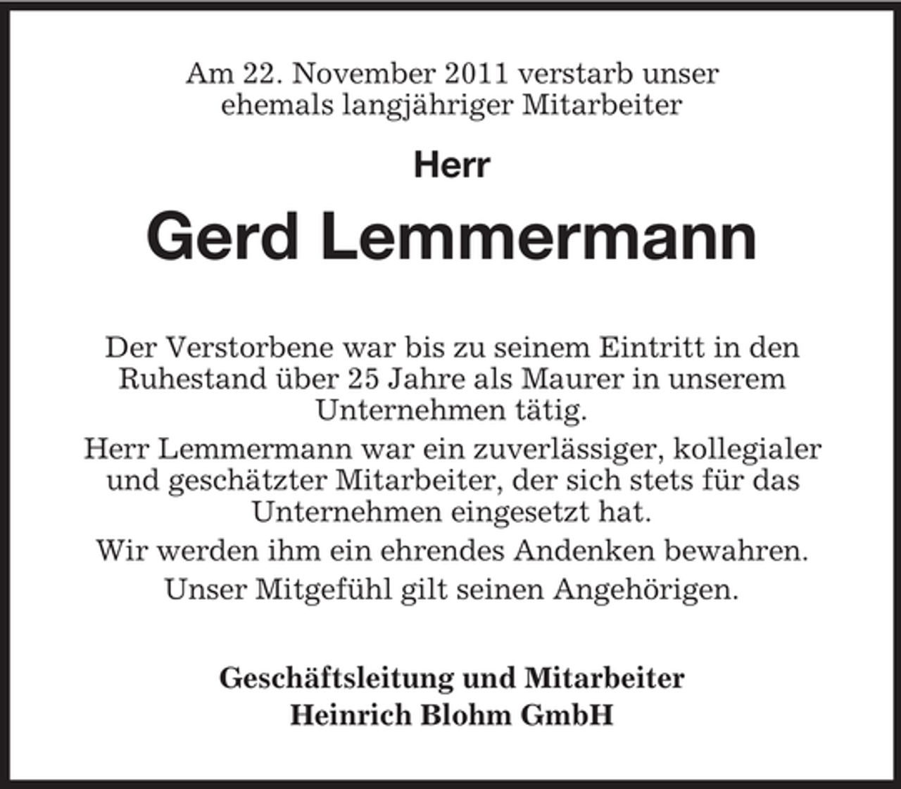 <p>Am 22. November 2011 verstarb unser<br />ehemals langjähriger Mitarbeiter</p><p>Herr</p><p>Gerd Lemmermann<br />Der Verstorbene war bis zu seinem Eintritt in den<br />Ruhestand über 25 Jahre als Maurer in unserem<br />Unternehmen tätig.<br />Herr Lemmermann war ein zuverlässiger, kollegialer<br />und geschätzter Mitarbeiter, der sich stets für das<br />Unternehmen eingesetzt hat.<br />Wir werden ihm ein ehrendes Andenken bewahren.<br />Unser Mitgefühl gilt seinen Angehörigen.<br />Geschäftsleitung und Mitarbeiter<br />Heinrich Blohm GmbH</p>