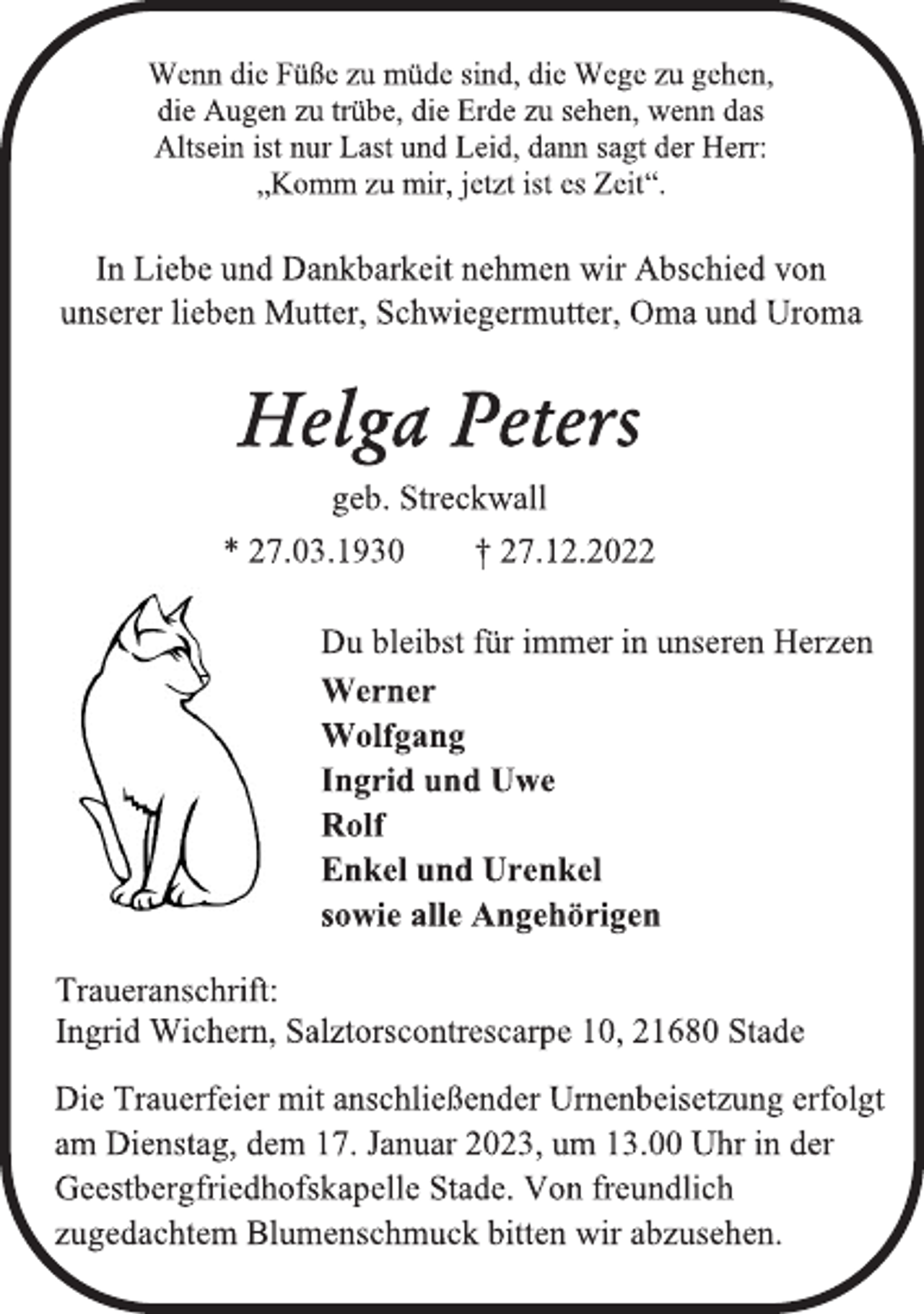 <p>Wenn die Füße zu müde sind, die Wege zu gehen,<br />die Augen zu trübe, die Erde zu sehen, wenn das<br />Altsein ist nur Last und Leid, dann sagt der Herr:<br />„Komm zu mir, jetzt ist es Zeit“.<br />In Liebe und Dankbarkeit nehmen wir Abschied von<br />unserer lieben Mutter, Schwiegermutter, Oma und Uroma<br />Helga Peters<br />geb. Streckwall<br />* 27.03.1930 † 27.12.2022<br />Du bleibst für immer in unseren Herzen<br />Werner<br />Wolfgang<br />Ingrid und Uwe<br />Rolf<br />Enkel und Urenkel<br />sowie alle Angehörigen<br />Traueranschrift:<br />Ingrid Wichern, Salztorscontrescarpe 10, 21680 Stade<br />Die Trauerfeier mit anschließender Urnenbeisetzung erfolgt<br />am Dienstag, dem 17. Januar 2023, um 13.00 Uhr in der<br />Geestbergfriedhofskapelle Stade. Von freundlich<br />zugedachtem Blumenschmuck bitten wir abzusehen.</p>