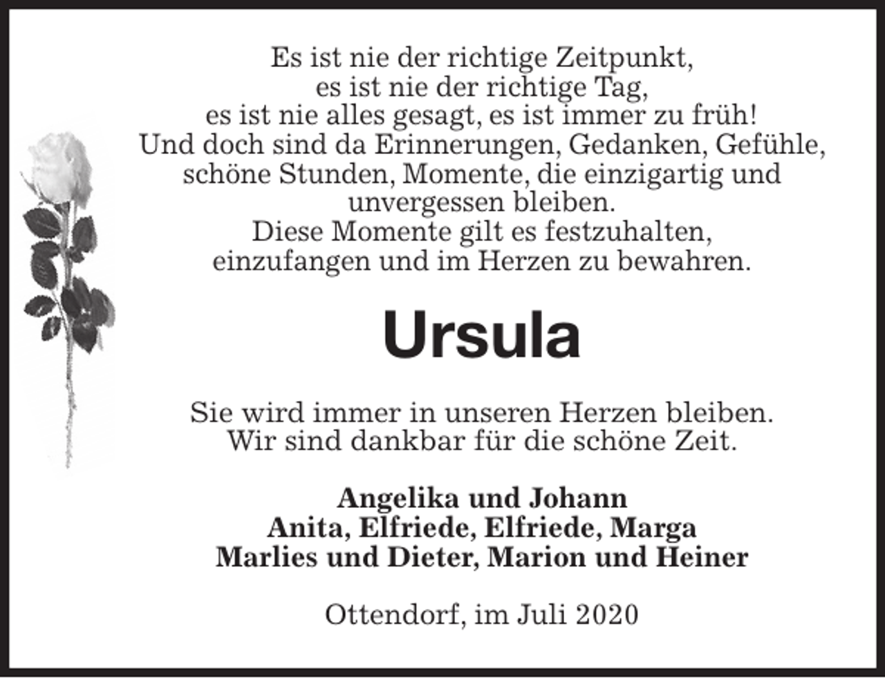 <p>Es ist nie der richtige Zeitpunkt,<br />es ist nie der richtige Tag,<br />es ist nie alles gesagt, es ist immer zu früh!<br />Und doch sind da Erinnerungen, Gedanken, Gefühle,<br />schöne Stunden, Momente, die einzigartig und<br />unvergessen bleiben.<br />Diese Momente gilt es festzuhalten,<br />einzufangen und im Herzen zu bewahren.<br />Ursula<br />Sie wird immer in unseren Herzen bleiben.<br />Wir sind dankbar für die schöne Zeit.<br />Angelika und Johann<br />Anita, Elfriede, Elfriede, Marga<br />Marlies und Dieter, Marion und Heiner<br />Ottendorf, im Juli 2020</p>