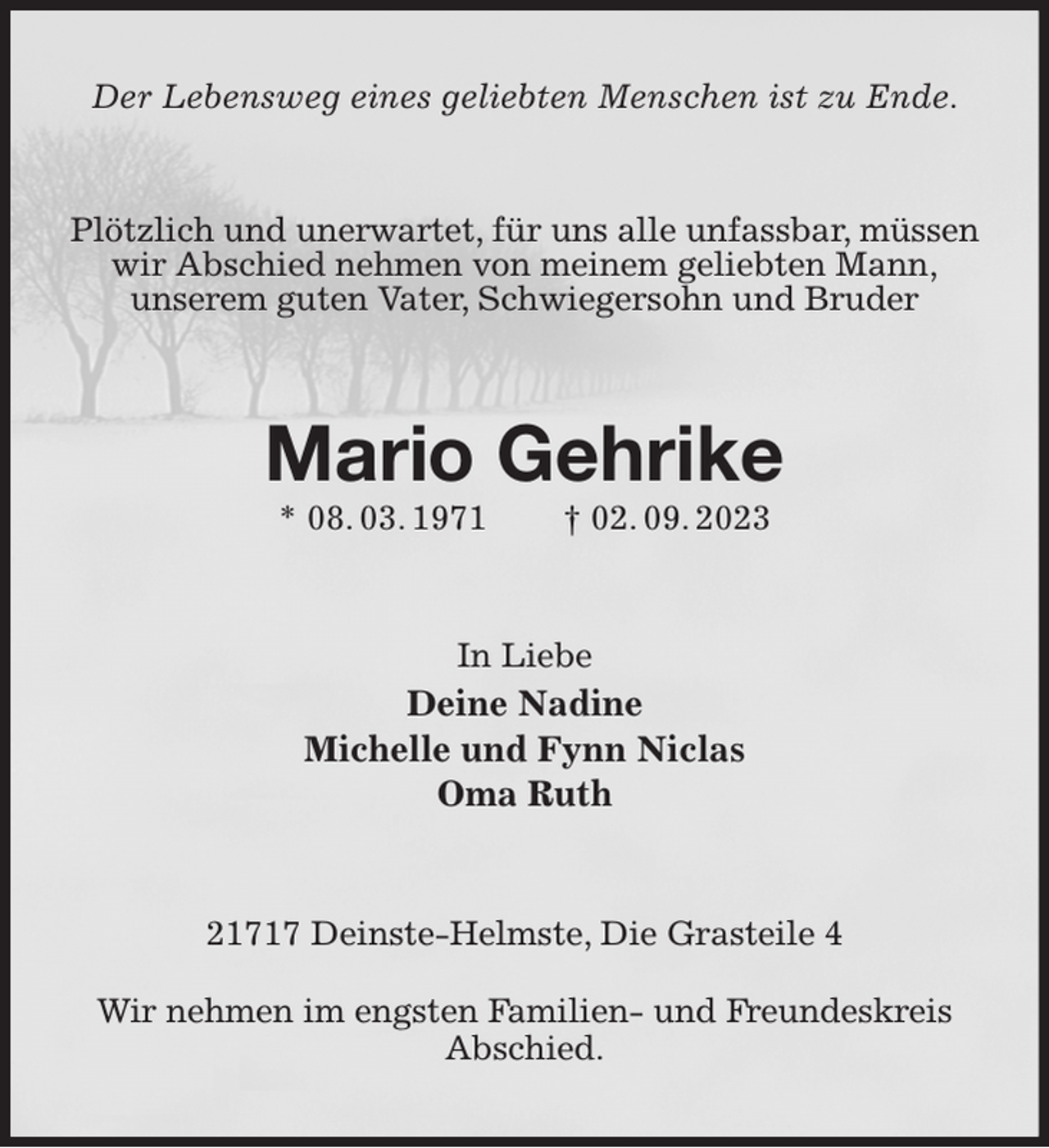 <p>Der Lebensweg eines geliebten Menschen ist zu Ende.<br />Plötzlich und unerwartet, für uns alle unfassbar, müssen<br />wir Abschied nehmen von meinem geliebten Mann,<br />unserem guten Vater, Schwiegersohn und Bruder<br />Mario Gehrike<br />* 08. 03. 1971 † 02. 09. 2023<br />In Liebe<br />Deine Nadine<br />Michelle und Fynn Niclas<br />Oma Ruth<br />21717 Deinste-Helmste, Die Grasteile 4</p><p>Wir nehmen im engsten Familien- und Freundeskreis Abschied.</p>