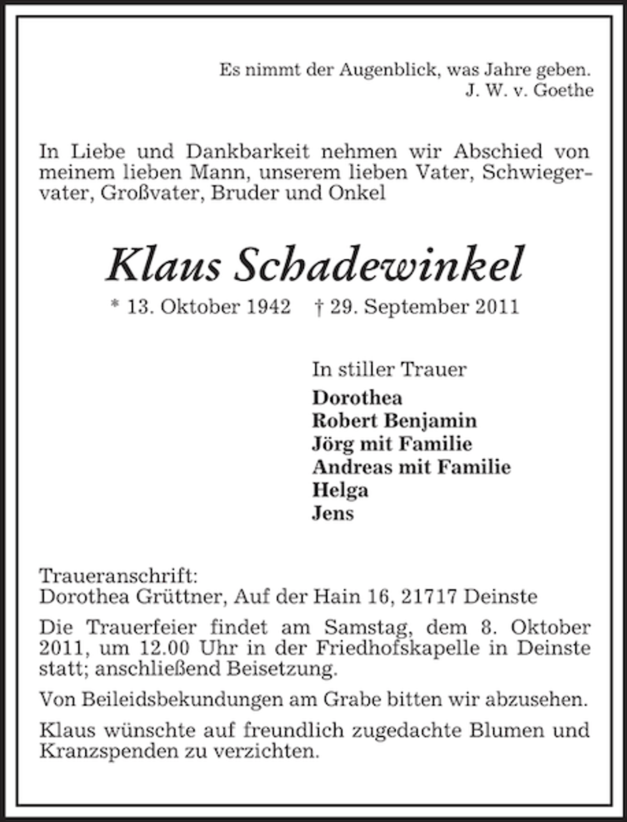 <p>Es nimmt der Augenblick, was Jahre geben.<br />J. W. v. Goethe<br />In Liebe und Dankbarkeit nehmen wir Abschied von meinem lieben Mann, unserem lieben Vater, Schwiegervater, Großvater, Bruder und Onkel<br />Klaus Schadewinkel<br />* 13. Oktober 1942 † 29. September 2011<br />In stiller Trauer<br />Dorothea<br />Robert Benjamin<br />Jörg mit Familie<br />Andreas mit Familie<br />Helga<br />Jens<br />Traueranschrift:<br />Dorothea Grüttner, Auf der Hain 16, 21717 Deinste<br />Die Trauerfeier findet am Samstag, dem 8. Oktober 2011, um 12.00 Uhr in der Friedhofskapelle in Deinste statt; anschließend Beisetzung.<br />Von Beileidsbekundungen am Grabe bitten wir abzusehen.<br />Klaus wünschte auf freundlich zugedachte Blumen und Kranzspenden zu verzichten.</p>